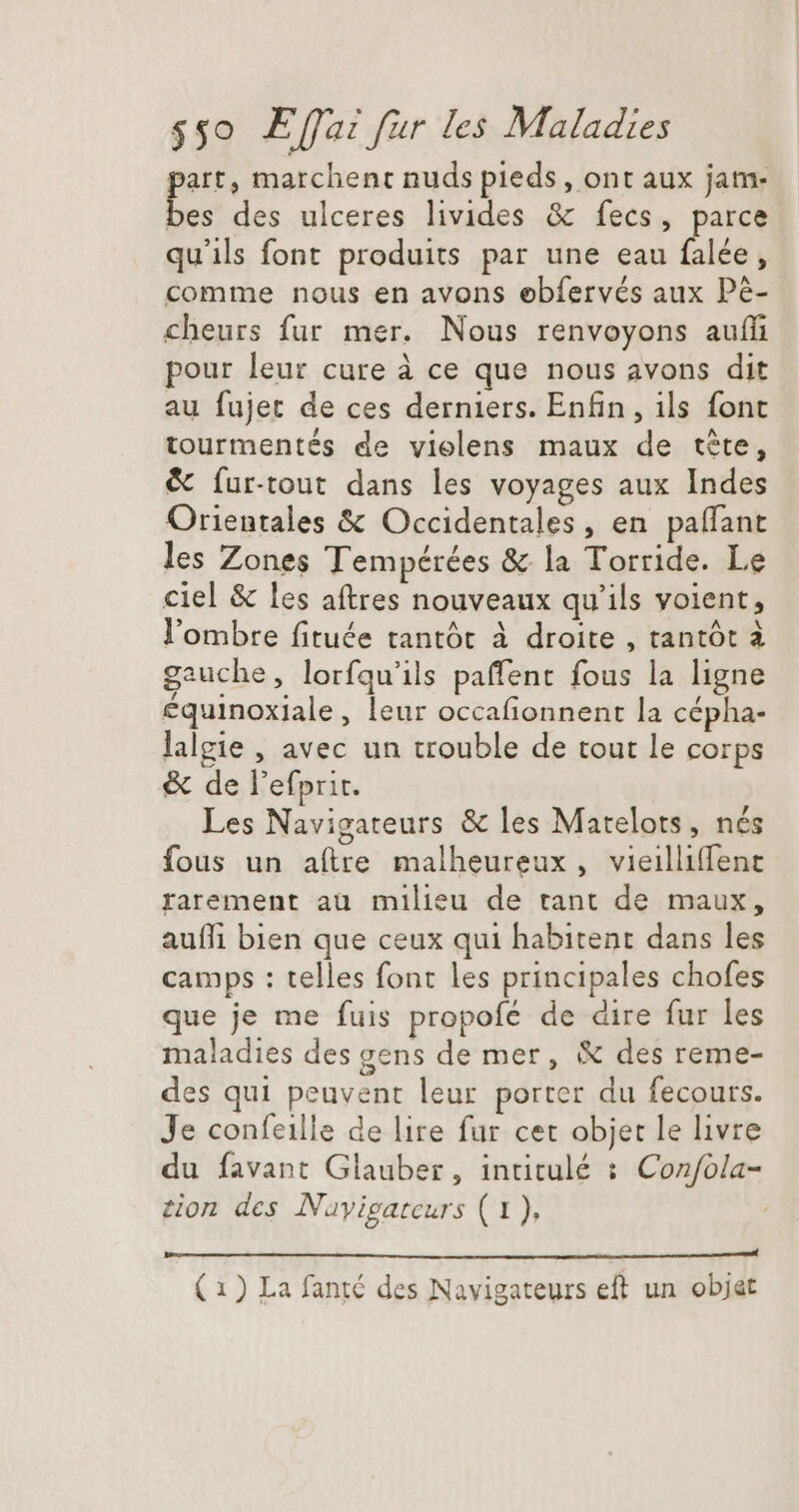 art, marchent nuds pieds, ont aux jam- E des ulceres livides & fecs, parce qu'ils font produits par une eau falée, comme nous en avons œbfervés aux Pé- cheurs fur mer. Nous renvoyons auf pour leur cure à ce que nous avons dit au fujet de ces derniers. Enfin, ils font tourmentés de vielens maux de téte, & fur-tout dans les voyages aux Indes Orientales & Occidentales, en paffant les Zones Tempérées & la Torride. Le ciel & les aftres nouveaux qu'ils voient, l'ombre fituée tantót à droite , tantót à gauche, lorfqu'ils paffent fous la ligne équinoxiale, leur occafionnent la cépha- lalgie , avec un trouble de tout le corps & de l'efprit. Les Navigateurs & les Matelots, nés fous un aftre malheureux, vieilliffent rarement aü milieu de tant de maux, auffi bien que ceux qui habitent dans les camps : telles font les principales chofes que je me fuis propofé de dire fur les maladies des gens de mer, & des reme- des qui peuvent leur porter du fecours. Je confeille de lire fur cet objet le livre du favant Glauber, intitulé : Con/fola- sion des Nayigateurs (1),