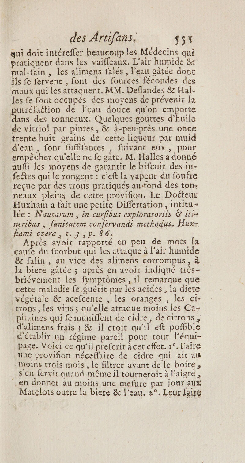 qui doit intéreffer beaucoup les Médecins qui pratiquent dans les vaiffeaux. L'air humide &amp; mal-fain , les alimens falés , l'eau gátée dont ils fe fervent , font des fources fécondes des maux qui les attaquent. MM. Deflandes &amp; Hal- les fe font occupés des moyens de prévenir la putréfaction de l'eau douce qu'on emporte dans des tonneaux. Quelques gouttes d'huile de vitriol par pintes, &amp; à-peu-prés une once trente-huit grains de cette liqueur par muid d'eau, font fufffantes , fuivant eux, pour ^ 3 ; A 4 empêcher qu'elle ne fe gáte. M. Halles a donné auffi les moyens de garantir le bifcuit des in- fe&amp;es qui le rongent : c’eft la vapeur du foutre reque par des trous pratiqués au-fond des ton- neaux pleins de cette provifion. Le Docteur Huxham a fait une petite Differtation , intitu- lée : Nautarum , in curfibus exploratoriis &amp; iti- neribus , fanitatem confervandi methodus. Hux- hami opera , t. 2 , p. 86. Après avoir rapporté en peu de mots la caufe du fcorbut qui les attaque à l'air humide &amp; falin, au vice des alimens corrompus, à la biere gâtée ; aprés en avoir indiqué très- briévement les fymptómes , il remarque que cette maladie fe guérit par les acides , la diete végétale &amp; acefcente , les oranges , les ci- trons , les vins; qu'elle attaque moins les Ca- pitaines qui fe muniffent de cidre, de citrons, d'alimens frais ; &amp; il croit qu'il eft poffible d'établir un régime pareil pour tout l'équi- page. Voici ce qu'il prefcrit à cet effet. r°. Faire une provifion néceffaire de cidre qui ait au moins trois mois, le filtrer avant de le boire, s'en fervir quand méme il tourneroit à l'aigre , .en donner au moins une mefure par Jour aux Matelots outre la biere &amp; l'eau. 2°. Leur faire