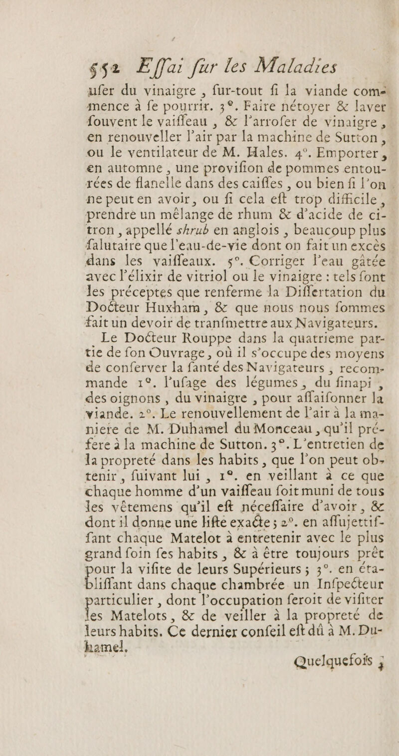 aufer du vinaigre , fur-tout fi la viande com- mence à fe pourrir. 3°. Faire nétoyer &amp; laver fouvent le vaiffeau , &amp; l’arrofer de vinaigre , en renouveller l'air par la machine de Sutton, ou le ventilateur de M. Hales. 4°. Emporter , en automne , une provifion de pommes entou- rées de flanelle dans des caiffes , ou bien fi l'on . ne peut en avoir, ou fi cela eft trop difficile, prendre un mélange de rhum &amp; d'acide de ci- tron , appellé skrub en anglois , beaucoup plus falutaire quel'eau-de-vie dont on fait un excès dans les vaiffeaux. 5°. Corriger l'eau gâtée avec l'élixir de vitriol ou le vinaigre : tels font les préceptes que renferme la Differtation du Docteur Huxham , &amp; que nous nous fommes fait un devoir de tranfmettre aux Navigateurs. Le Docteur Rouppe dans la quatrieme par- tie de fon Ouvrage, où il s'occupe des moyens de conferver la fanté des Navigateurs , recom- mande 1°. l'ufage des légumes, du finapi , des oignons , du vinaigre , pour affaifonner la viande. 2°. Le renouvellement de l'air à ]a ma- niere de M. Duhamel du Monceau , qu'il pré- fere à la machine de Sutton. 3°. L'entretien de la propreté dans les habits , que l'on peut ob. tenir, fuivant lui , 1°. en veillant à ce que chaque homme d'un vaiffeau foit muni de tous les vétemens qu'il eft néceffaire d'avoir, &amp; dont il donne une lifte exacte ; 2°. en affujettif- fant chaque Matelot à entretenir avec le plus grand foin fes habits , &amp; à étre toujours prét our la vifite de leurs Supérieurs ; 3°. en éta- bliffant dans chaque chambrée un Infpecteur articulier , dont l'occupation feroit de vifiter es Matelots, &amp; de veiller à la propreté de leurs habits. Ce dernier confeil eft dá à M. Du- hamel. ta US Quelquefois j