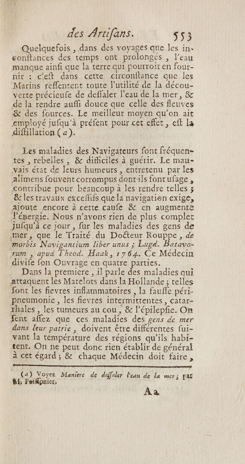 Quelquefois , dans des voyages que les in- eonítances des temps ont prolongés , l'eau manque ainfi que la terre qui pourroit en four- nir : c'eft dans cette circonftance que les Marins reffentent toute l'utilité de la décou- verte précieufe de deffaler l'eau de la mer, &amp; de la rendre auffi douce que celle des fleuves &amp; des fources. Le meilleur moyen qu'on ait employé jufqu'à préfent pour cet effet, eft la Adfülation(a). ^^ . Les maladies des Navigateurs font fréquen- tes , rebelles, &amp; difficiles à guérir. Le mau- vais état de leurs humeurs , entretenu par les Alimens fouvent corrompus dontils font ufage , contribue pour beaucoup à les rendre telles 5 &amp; les travaux exceffifs que la navigation exige, ajoute encore à cette caufe &amp; cn augmente lénergie. Nous n'avons rien de plus complet juíqu'à ce jour , fur les maladies des gens de ner , que le Traité du Do&amp;eur Rouppe , de morbis Navigantium liber unus ; Lugd. Batavo- rum , apud Theod. Haak, 1764. Ce Médecin divife fon Ouvrage en quatre parties. Dans la premiere , il parle des maladies qui attaquent les Matelots dans la Hollande ; telles font les fievres inflammatoires , la fauffe péri- pneumonie , les fievres intermittentes , catar- rhales , les tumeurs au cou , &amp; l'épilepfie. On fent affez que ces maladies des gens de mer dans leur patrie , doivent être différentes fui- vant la température des régions qu'ils habi- tent. On ne peut donc rien établir de général à cet égard ; &amp; chaque Médecin doit faire , mp m 4) V jt » :  À 25 id Maniere de daefaler lean de la mer; pat À à