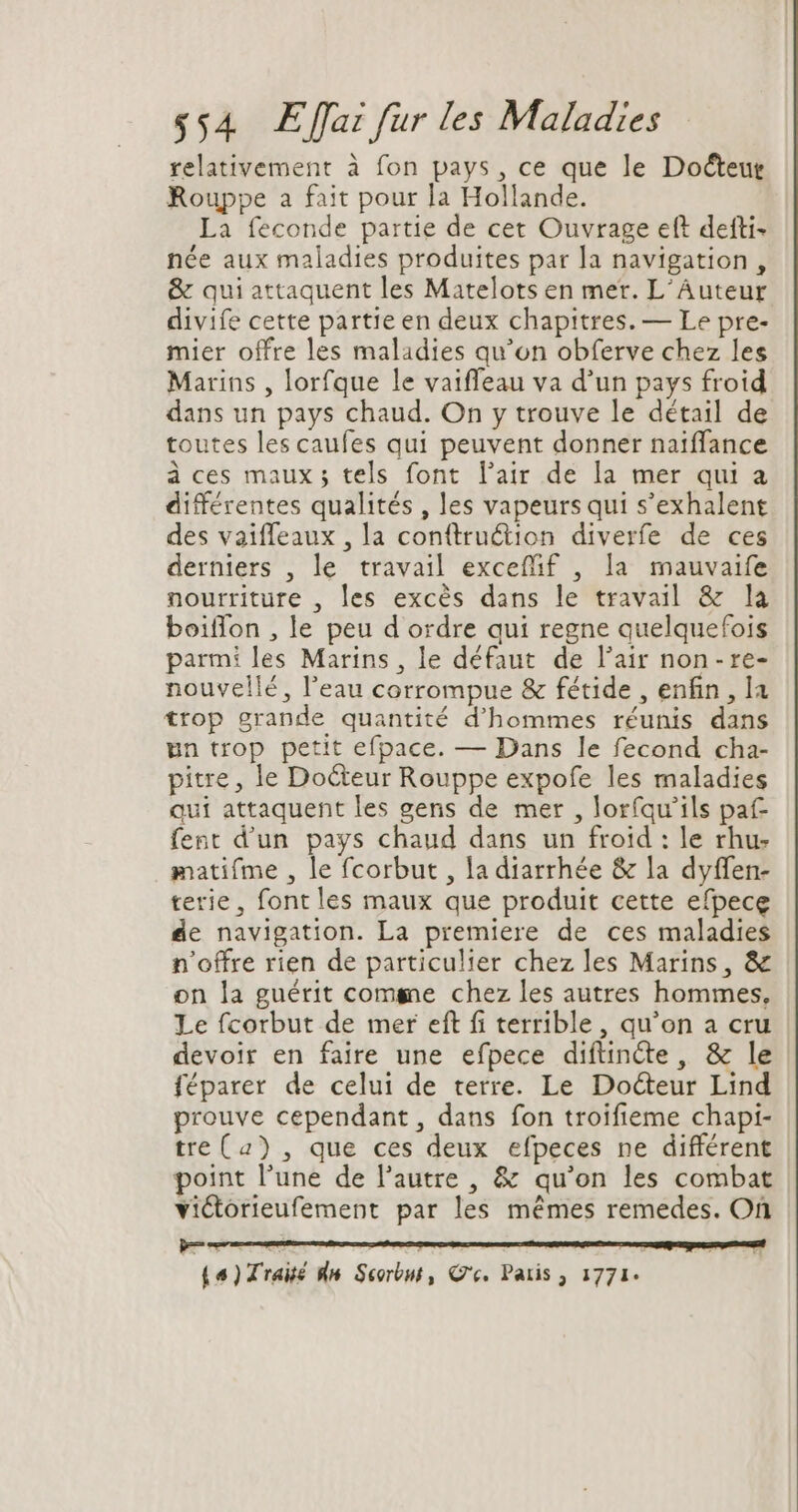 relativement à fon pays, ce que le Docteur Rouppe a fait pour la Hollande. La feconde partie de cet Ouvrage eft defti- née aux maladies produites par la navigation, &amp; qui attaquent les Matelots en mer. L'Auteur divife cette partie en deux chapitres. — Le pre- mier offre les maladies qu'on obferve chez les Marins , lorfque le vaiffeau va d'un pays froid dans un pays chaud. On y trouve le détail de toutes les caufes qui peuvent donner naiffance à ces maux ; tels font l'air de la mer qui a différentes qualités , les vapeursqui s'exhalent des vaiffeaux , la conftruétion diverfe de ces derniers , le travail exceffif , la mauvaife nourriture , les excès dans le travail &amp; la boiffon , le peu d ordre qui regne quelquefois parmi les Marins , le défaut de l'air non- re- nouvellé, l'eau corrompue &amp; fétide , enfin, la trop grande quantité d'hommes réunis dans un trop petit efpace. — Dans le fecond cha- pitre, le Docteur Rouppe expofe les maladies qui attaquent les gens de mer , loríqu'ils paf fent d'un pays chaud dans un froid : le rhu- matifme , le fcorbut , la diarrhée &amp; la dyffen- terie , font les maux que produit cette efpece de navigation. La premiere de ces maladies n'offre rien de particulier chez les Marins, &amp; on la guérit comme chez les autres hommes, Le fcorbut de mer eft fi terrible, qu'on a cru devoir en faire une efpece diftinéte, &amp; le féparer de celui de terre. Le Docteur Lind prouve cependant, dans fon troifieme chapi- tre(2) , que ces deux efpeces ne différent point l'une de l'autre , &amp; qu'on les combat victorieufement par les mémes remedes. On (4) Traité An Scorbut , Ce, Paris , 1771: