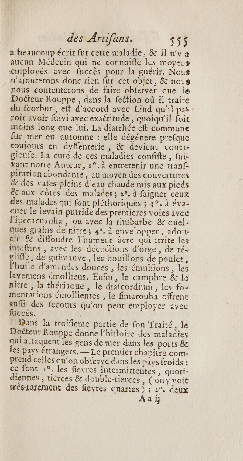 2 beaucoup écrit fur cette maladie, & il n'y a aucun Médecin qui ne connoiffe les moyers employés avec fuccés pour la guérir. Nous n'ajouterons donc rien fur cet objet, & novg nous contenterons de faire obferver que le Docteur Rouppe , dans la feétion où il traite du fcorbut , eft d'accord avec Lind qu'il pas roit avoir fuivi avec exactitude , quoiqu'il foit moins long que lui. La diarrhée eft commune ^ toujours en dyffenterie , & devient conta- gieufe. La cure de ces maladies confifte , fui- vant notre Auteur, r?. à entretenir une tranf- piration abondante , au moyen des couvertures & des vafes pleins d'eau chaude mis aux pieds & aux cotés des malades; 2°, à faigner ceux des malades qui font pléthoriques ; 3°. à éva- cuer le levain putride des premieres voies avec l'ipecacuanha , ou avec la rhubarbe & quel- cir & diffoudre l'humeur ácre qui irrite les inteftins , avec les déco&tions d'orge , de ré- £gliffe, de guimauve , les bouillons de poulet, l'huile d'amandes douces , les émulfions , les lavemens émolliens. Enfin, le camphre & le pitre , la thériaque , le diafcordium , les fo- mentattons émollientes , le fimarouba offrent auffi des fecours qu'on peut employer avec fuccés. | - Dans la troifieme partie de fon Traité, le Docteur Rouppe donne l'hiftoire des maladies qui attaquent les gens de mer dans les ports & es pays étrangers. — Le premier chapitre com- prend celles qu'on obferve dans les pays froids : ce font 1?. les fievres intermittentes , Quoti- diennes , tierces & double-tierces , (on y voit très-rarement des fievres quartes ) ; 2°. deux Aaij