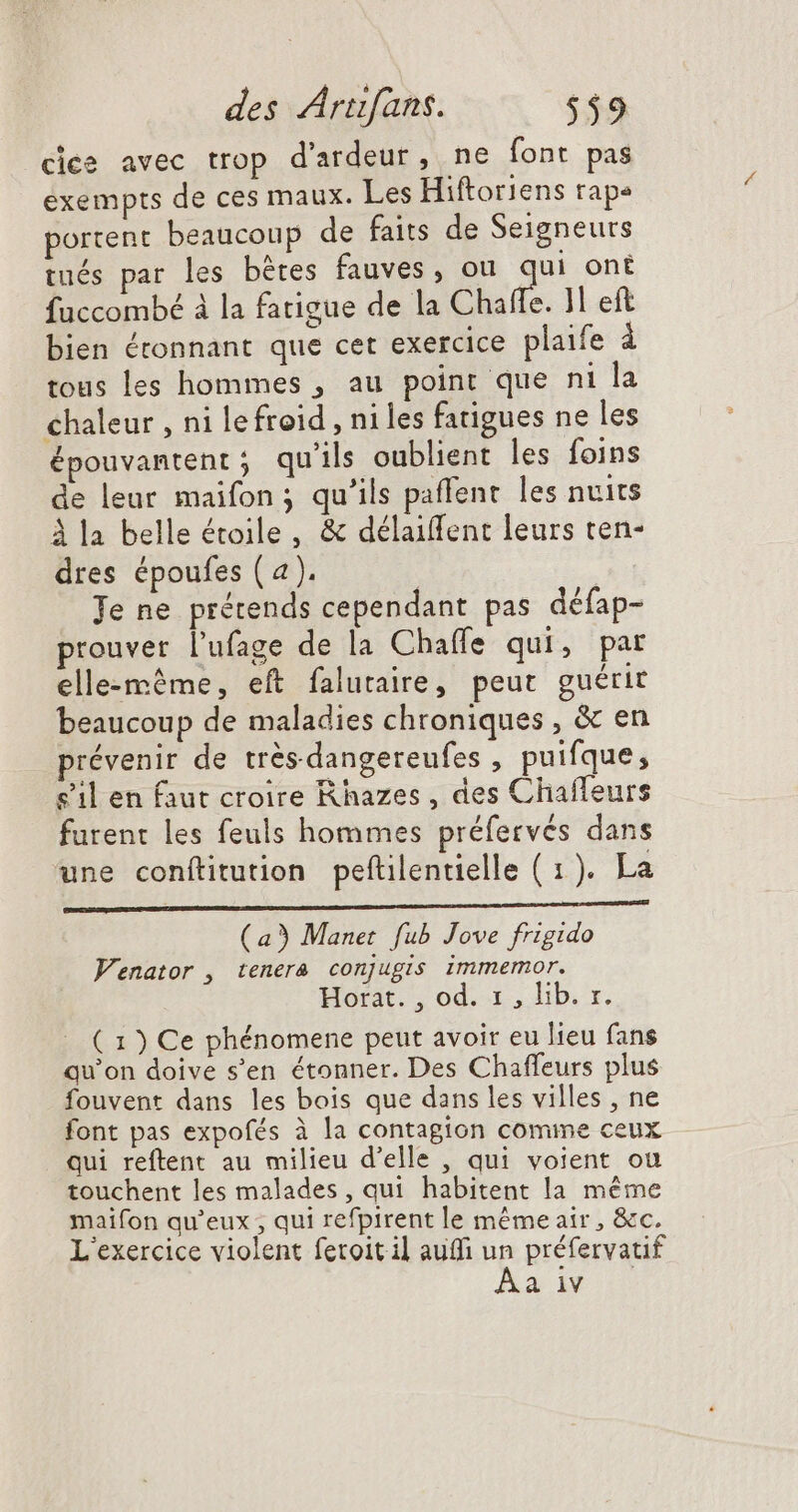cice avec trop d'ardeur, ne font pas exempts de ces maux. Les Hiftoriens rape portent beaucoup de faits de Seigneurs tués par les bères fauves, ou ha oné fuccombé à la fatigue de la Chaffe. 11 eft bien étonnant que cet exercice plaife à tous les hommes , au point que ni la chaleur , ni lefroid , niles fatigues ne les épouvantent ; qu'ils oublient les foins de leur maifon ; qu'ils paffent les nuits à la belle étoile, &amp; délaiffent leurs ten- dres époufes (4). Je ne prétends cependant pas défap- prouver l'ufage de la Chaffe qui, par elle-même, eft falutaire, peut guérir beaucoup de maladies chroniques , &amp; en prévenir de trésdangereufes , puifque, s’il en faut croire Rhazes , des Chafleurs furent les feuls hommes préfervés dans une conftitution peftilentielle ( 1). La D a ee + (aÿ Manet fub Jove frigido Venator , tenera conjugis. immemor. Horit. od. 1, lib. r. ( 1) Ce phénomene peut avoir eu lieu fans qu'on doive s'en étonner. Des Chaffeurs plus fouvent dans les bois que dans les villes , ne font pas expofés à la contagion comme ceux qui reftent au milieu d'elle , qui voient ou touchent les malades , qui habitent la méme maifon qu'eux ; qui refpirent le méme air , &amp;c. L'exercice violent fetoitil aufi un préfervatif a 1V