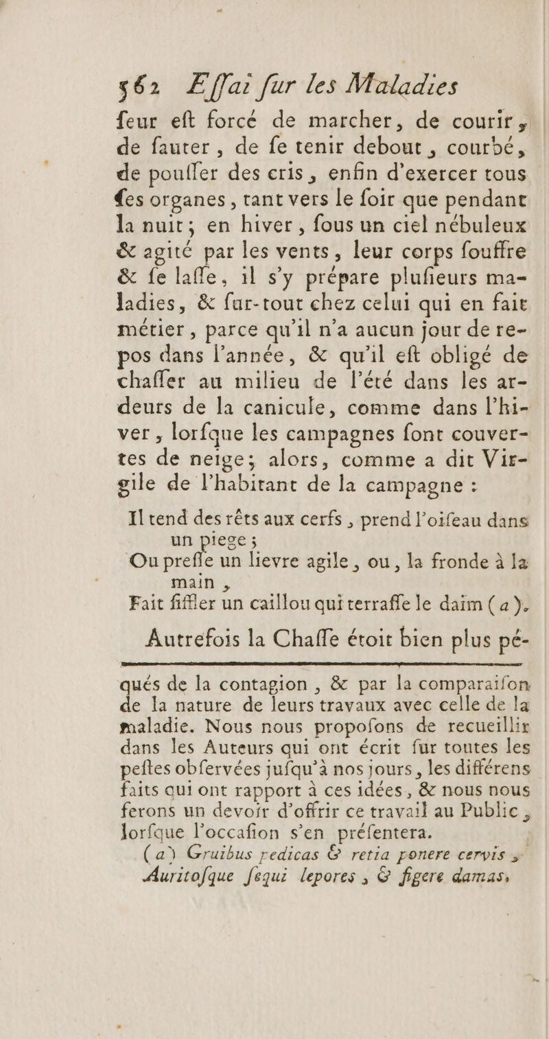 feur eft forcé de marcher, de courir, de fauter , de fe tenir debout , courbé, de poulfer des eris , enfin d'exercer tous es organes, tant vers le foir que pendant la nuit; en hiver , fous un ciel nébuleux &amp; agité par les vents, leur corps fouffre &amp; {e laffe, 11 s'y prépare plufieurs ma- ladies, &amp; far-tout chez celui qui en fait métier , parce qu'il n'a aucun jour de re- pos dans l'année, &amp; qu'il eft obligé de chaffer au milieu de l'été dans les ar- deurs de la canicule, comme dans l'hi- ver , lorfque les campagnes font couver- tes de neige; alors, comme a dit Vir- gile de l'habitant de la campagne : Il tend des rêts aux cerfs , prend l'oifeau dans un piege ; Ou prefle un lievre agile, ou, la fronde à Ia main , Fait fiffier un caillou qui terraffe le daim (a), Autrefois la Chaffe étoit bien plus pe- qués de la contagion , &amp; par la comparaifon de la nature de leurs travaux avec celle de la maladie. Nous nous propofons de recueillir dans les Auteurs qui ont écrit fur toutes les peftes obfervées jufqu’à nos jours, les différens faits qui ont rapport à ces idées, &amp; nous nous ferons un devoir d'offrir ce travail au Public, lorfque l'occafion s’en préfentera. (a Gruibus redicas &amp; retia ponere cervis y. Auritofque fequi lepores , &amp; figere damas,