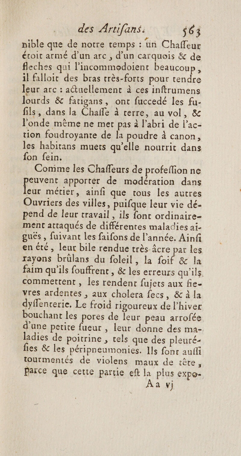 nible que de notre temps : un Chaffeur étoit armé d'un arc , d'un carquois &amp; de fleches qui l'incommodoient beaucoup, il falloit des bras très-forts pour tendre leur arc : a&amp;uellement à ces inftrumens &amp; lourds &amp; fatigans, ont fuccedé les fu- fils, dans la Chaffe à terre, au vol, &amp; l'onde mème ne met pas à l'abri de l'ac- tion foudroyante de la poudre à canon, les habitans muets qu'elle nourrit dans fon fein. Conime les Chaffeurs de profeífion ne peuvent apporter de modération dans leur métier, ainfi que tous les autres Ouvriers des villes, puifque leur vie dé- pend de leur travail , ils font ordinaire- ment attaqués de différentes maladies ai- guës , fuivant les faifons de l'année. Ainfi en été , leur bile rendue très. ácre par les rayons brülans du foleil, la foif &amp; la faim qu'ils fouffrent , &amp; les erreurs qu'ils. commettent , les rendent fujets aux fie- vres ardentes , aux cholera fecs, &amp; à la dyffencerie, Le froid rigoureux de l'hiver bouchant les pores de leur peau arrofée d'une petite fueur , leur donne des ma- ladies de poitrine , tels que des pleuré- fies &amp; les péripneumonies. Ils font aufli tourmentés de violens maux de tête, Païce que cette partie eft la plus expo- Aa vj