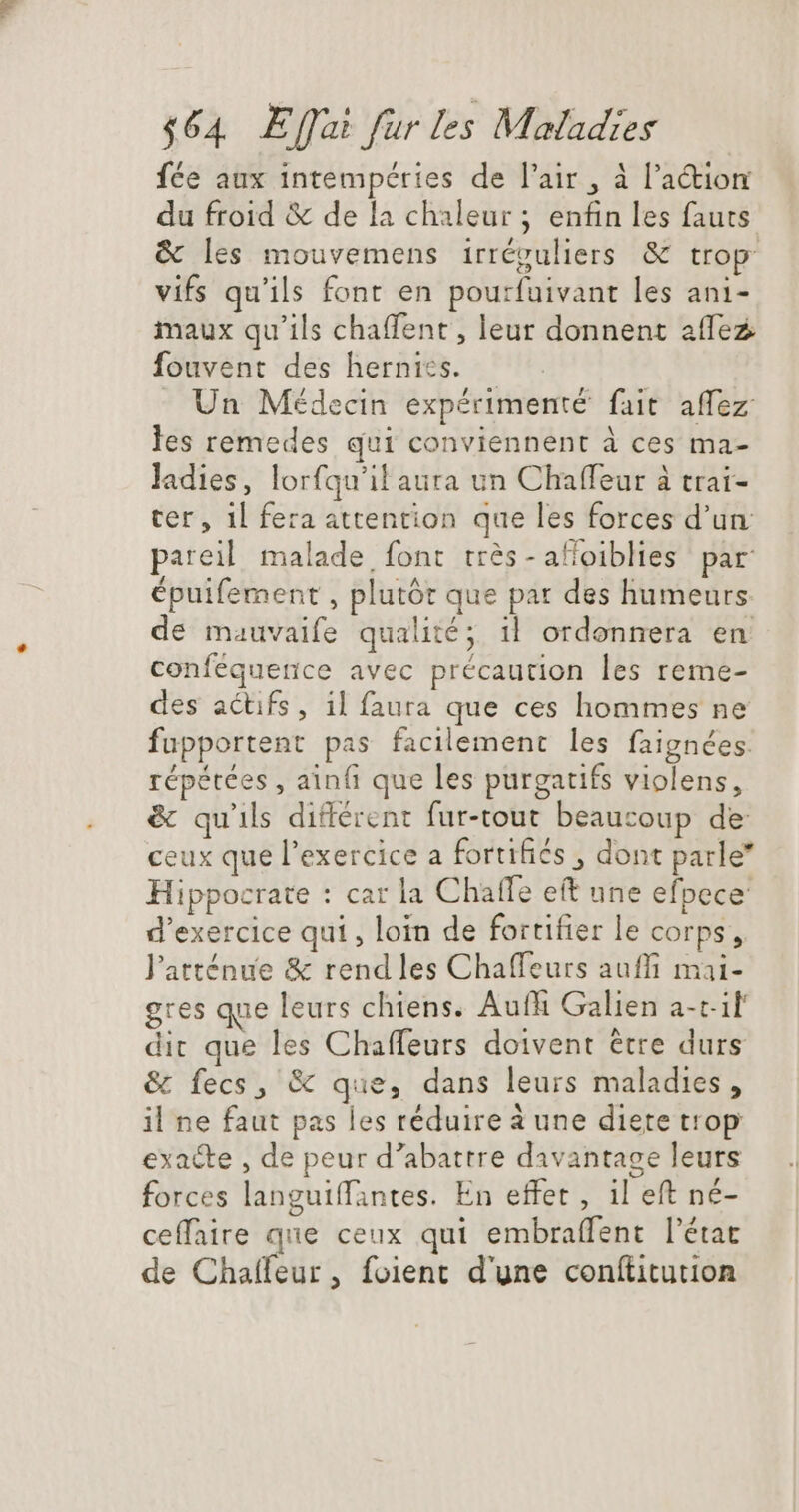 fée aux intempéries de l'air , à l’action du froid &amp; de la chaleur ; enfin les fauts &amp; les mouvemens irréguliers &amp; trop vifs qu'ils font en pourfuivant les ani- maux qu'ils chaffent, leur donnent affez fouvent des hernics. . Un Médecin expérimenté fait affez les remedes qui conviennent à ces ma- ladies, lorfqu'il aura un Chaffeur à trai- ter, 1l fera attention que les forces d'un: pareil malade font tres - alioiblies par: épuifement , plutôt que par des humeurs. de mauvaife qualité; il ordonnera en conféquerice avec précaution les reme- des actifs, il faura que ces hommes ne fupportent pas facilement les faignées. répétées, ainfi que les purgatifs violens, &amp; qu'ils différent fur-tout beaucoup de ceux que l'exercice a fortifiés , dont parle” Hippocrate : car la Chatfe eft une efpece d'exercice qui, loin de fortifier le corps, l'atténue &amp; rend les Chaffeurs auffi mai- gres que leurs chiens. Auf Galien a-t- il dit que les Chaffeurs doivent étre durs &amp; fecs, &amp; que, dans leurs maladies, il ne faut pas les réduire à une diete trop exacte , de peur d'abattre davantage leurs forces languiffintes. En effet , il eft né- ceffaire que ceux qui embraffent l'état de Chaífeur, foient d'une conítitution
