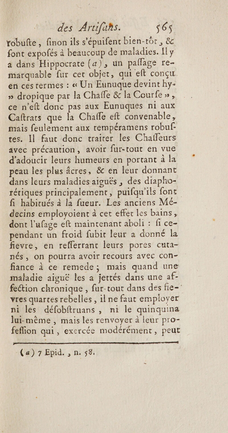 Yobufte, finon ils s'épuifent bien-tór , &amp; font expofés à beaucoup de maladies. Il y a dans Hippocrate (4), un paffage re- marquable fur cet objet, qui eft concu en cestermes : « Un Eunuque devint hy- » dropique par la Chaffe &amp; la Courfe » , ce n'eft donc pas aux Eunuques ni auX Caítrats que la Chaffe eft convenable, mais feulement aux rempéramens robuf- tes. Il. faut donc traiter les Chaffeurs avec précaution, avoir fur-tout en vue d'adoucir leurs humeurs en portant à la peau les plus ácres, &amp; en leur donnant dans leurs maladiesaigués , des diapho- rétiques principalement, puifqu'ils font - fi habitués à la fueur. Les anciens Mé- decins employoient à cet effet les bains, dont l'ufage eft maintenant aboli : fi ce- pendant un froid fubit leur a donné la fievre, en reflerrant leurs pores cuta- nés, on pourra avoir recours avec con- fiance à ce remede; mais quand une maladie aigue les a jettés dans une af- fe&amp;ion chronique , fur- tout dans des fie- vres quartes rebelles , il ne faut employer ni les défobftruans , ni le quinquina lui-même , mais les renvoyer à leur pro- feflion qui, exercée modérément, peut PAR sme (4) 7 Epid. , n. 58.