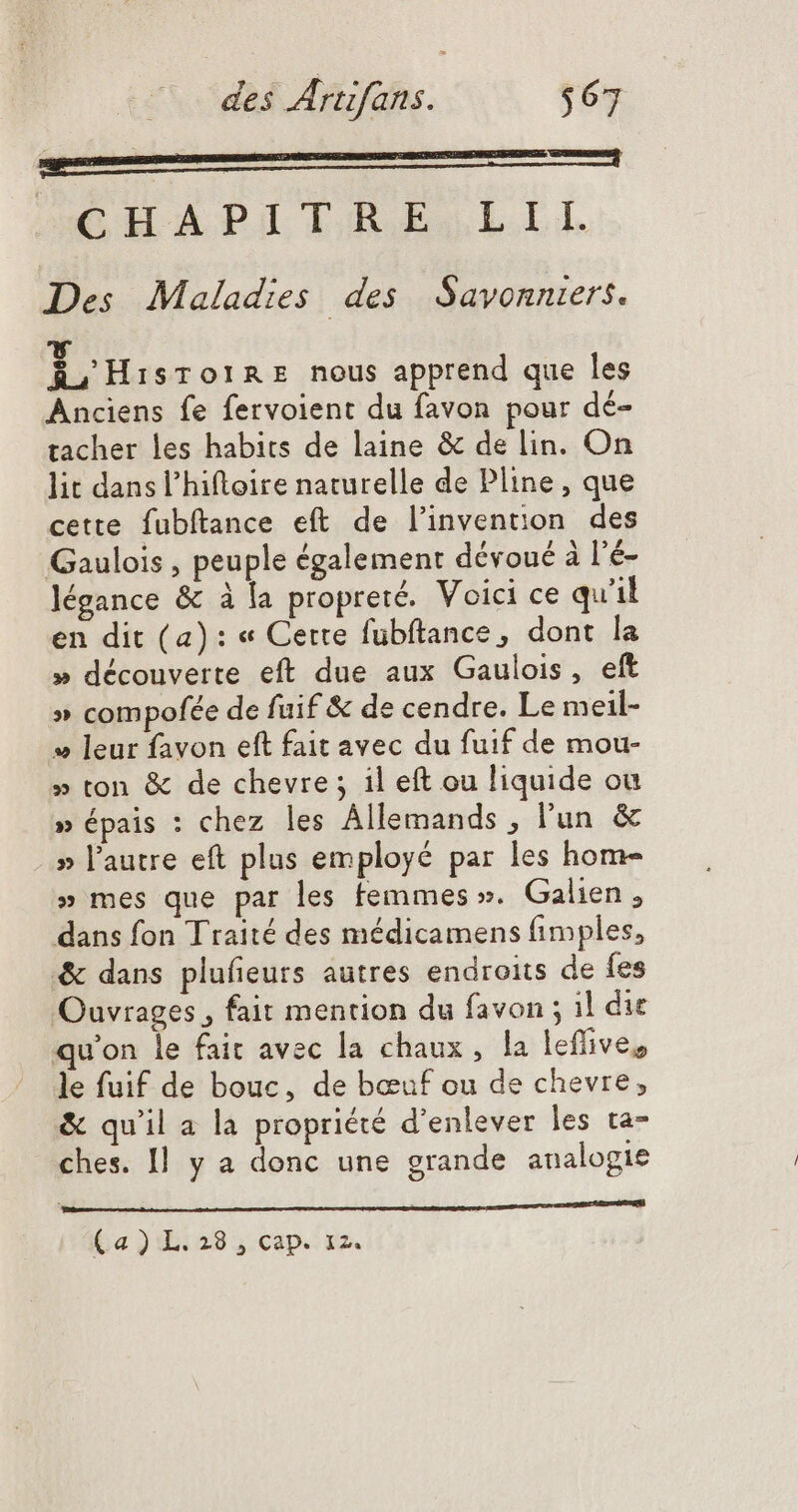 sagst A CHAPIIABESJLII. Des Maladies des Savonniers. AoHisr oIRE nous apprend que les Anciens fe fervoient du favon pour dé- tacher les habits de laine &amp; de lin. On lit dans l'hiftoire naturelle de Pline, que cette fubftance eft de l'invention. des Gaulois , peuple également dévoué à l'é- légance &amp; à la propreté. Voici ce qu'il en dit (a): « Cette fübftance, dont la » découverte eft due aux Gaulois, eft » compofée de fuif &amp; de cendre. Le meil- » leur favon eft fait avec du fuif de mou- » ton &amp; de chevre ; il eft ou liquide ou » épais : chez les Állemands , l'un &amp; » l'autre eft plus employé par les hom- » mes que par les femmes ». Galien , dans fon Traité des médicamens fimples, &amp; dans plufeurs autres endroits de fes Ouvrages, fait mention du favon ; il die qu'on le fait avec la chaux, la leffive, le fuif de bouc, de bœuf ou de chevre, &amp; quil a la propriété d'enlever les ta- ches. Il y a donc une grande analogie PERS SON ——————— —H—— histo (a) L.28 , cap. 12.