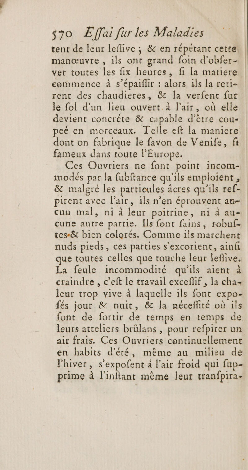 tent de leur leflive ; &amp; en répétant cette. manœuvre , ils ont grand foin d'obfer- ver toutes les fix heures, fi la matiere commence à s'épaiffir : alors ils la reri- rent des chaudieres, &amp; la verfent fur le fol d'un lieu ouvert. à l'air, où elle devient concréte &amp; capable d'étre cou- peé en morceaux. Telle eft la maniere dont on fabrique le favon de Venife, fi fameux dans toute l’Europe. Ces Ouvriers ne font point incom- modés par la fubftance qu'ils emploient, &amp; malgré les particules ácres qu'ils ref- pirent avec l'air, ils n'en éprouvent au- cun mal, ni à leur poitrine, ni à au- cune autre partie. Ils font fains, robuf- tes-&amp; bien colorés. Comme ils marchent nuds pieds, ces parties s’excorient, ainfi que toutes celles que touche leur leffive. La feule incommodité qu'ils aient à craindre , c'eft le travail exceffif , la cha- leur trop vive à laquelle ils font expo- fés jour &amp; nuit, &amp; la néceffité où ils font de fortir de temps en temps de leurs atteliers brülans, pour refpirer un air frais. Ces Ouvriers continuellement en habits d'éré, méme au milieu de l'hiver, s'expofent à l'air froid qui fup- prime à l'inftant méme leur tranfpira-