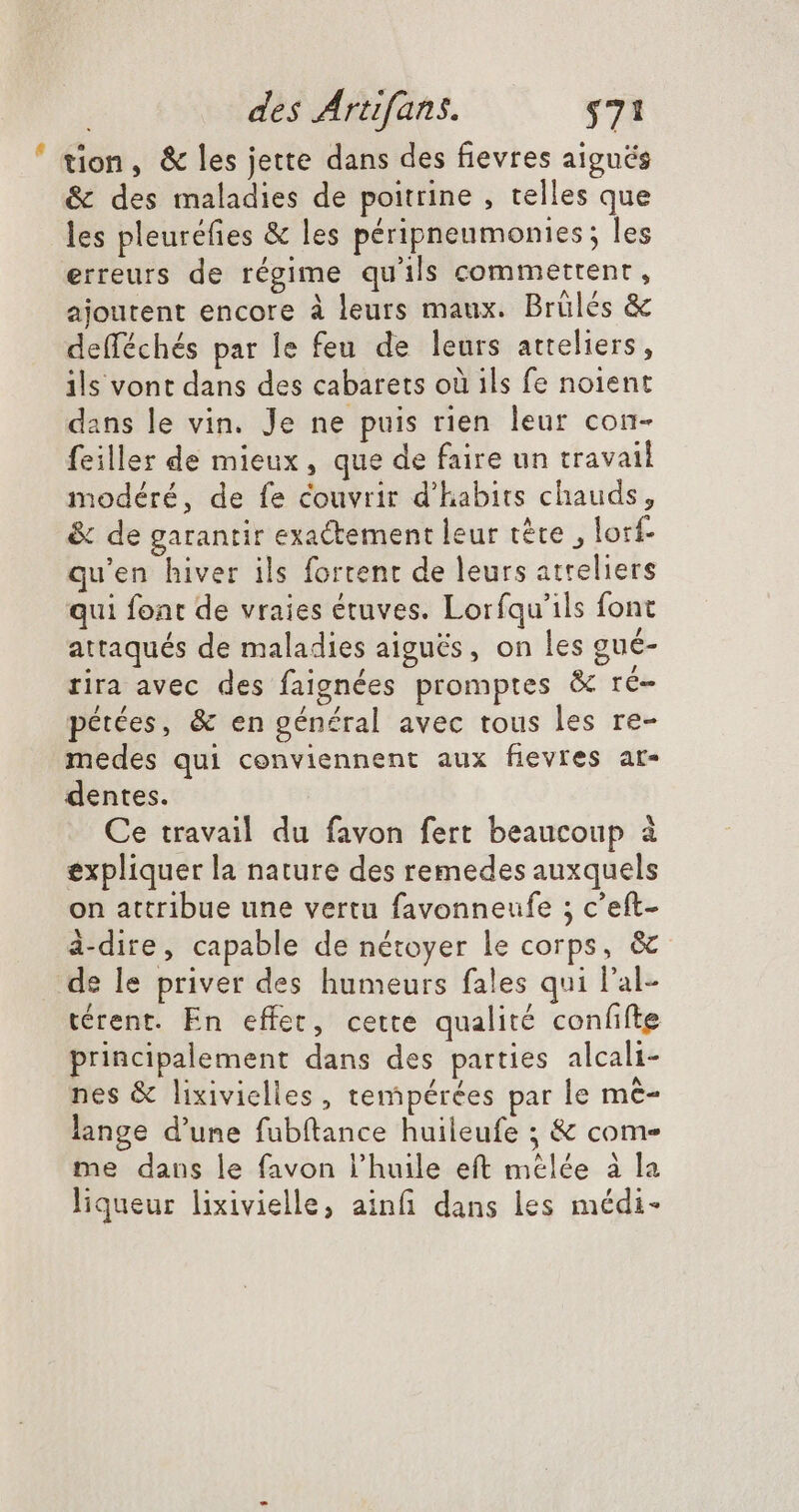 ' tion, &amp; les jette dans des fievres aigués &amp; des maladies de poitrine , telles que les pleuréfies &amp; les péripneumonies; les erreurs de régime qu'ils commettent , ajoutent encore à leurs maux. Brülés &amp; defféchés par le feu de leurs atteliers, ils vont dans des cabarets où ils fe noient dans le vin. Je ne puis rien leur con- feiller de mieux , que de faire un travail modéré, de fe couvrir d'habits chauds, &amp; de garantir exactement leur téte , lorf- qu'en hiver ils fortent de leurs atreliers qui font de vraies étuves. Loríqu'ils font attaqués de maladies aiguës, on les gué- rira avec des faignées promptes &amp; ré- pétées, &amp; en général avec tous les re- medes qui conviennent aux fievres ar- dentes. Ce travail du favon fert beaucoup à expliquer la nature des remedes auxquels on attribue une vertu favonneufe ; c'eft- à-dire, capable de nétoyer le corps, &amp;- de le priver des humeurs fales qui l'al- térent. En effet, cette qualité confifte principalement dans des parties alcali- nes &amp; lixivielles , tempérées par le mé lange d'une fubftance huileufe ; &amp; come me dans le favon l'huile eft mélée à la liqueur lixivielle, ainfi dans les médi-