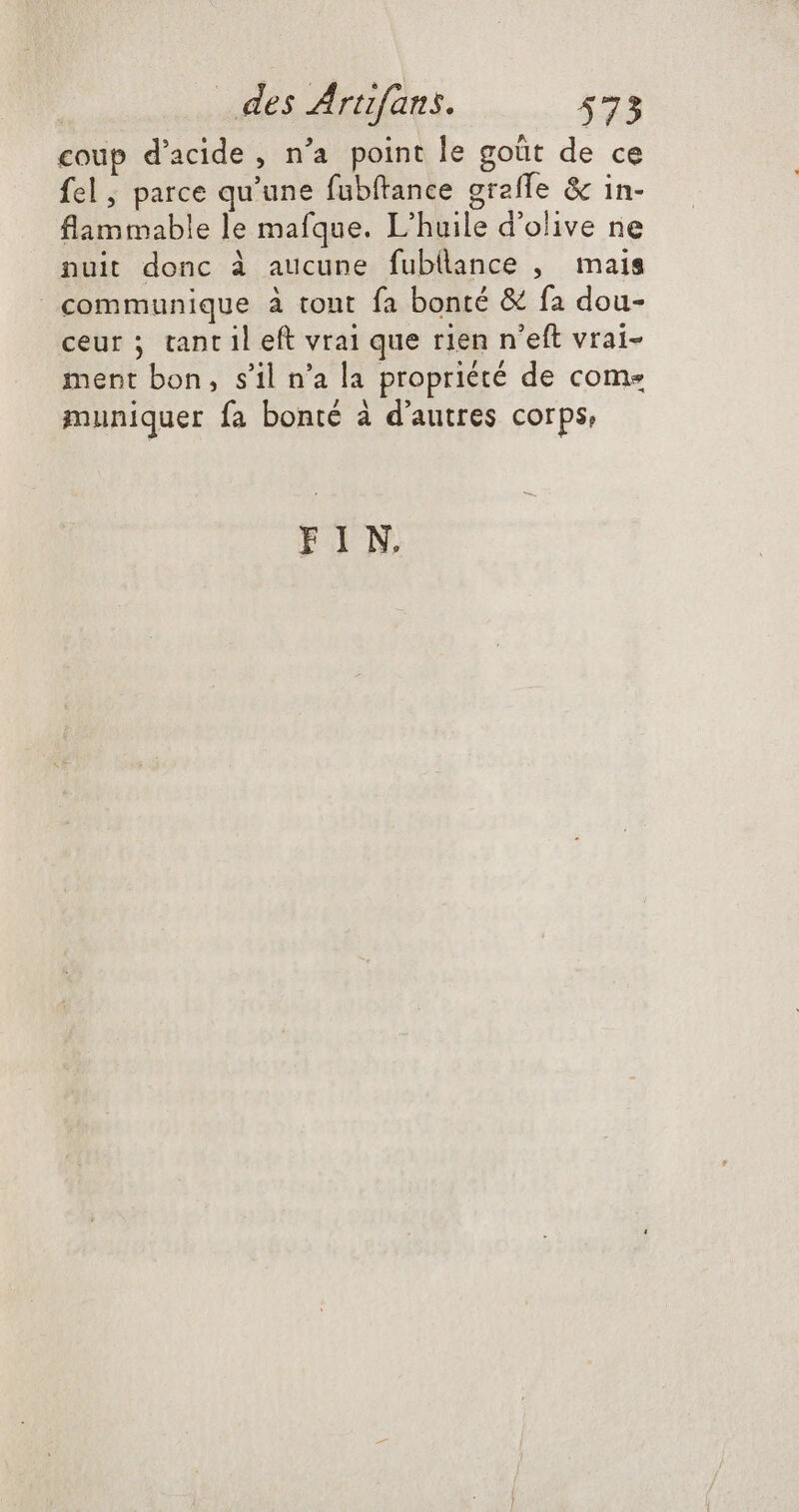 coup d'acide, n'a point le goüt de ce fel, parce qu'une fübftance greffe & in- flammable le mafque. L'huile d'olive ne nuit donc à aucune fubllance , mais communique à tont fa bonté & fa dou- ceur ; tant il eft vrai que rien n'eft vrai- ment bon, s'il n'a la propriété de come muniquer fa bonté à d'autres corps, FIN
