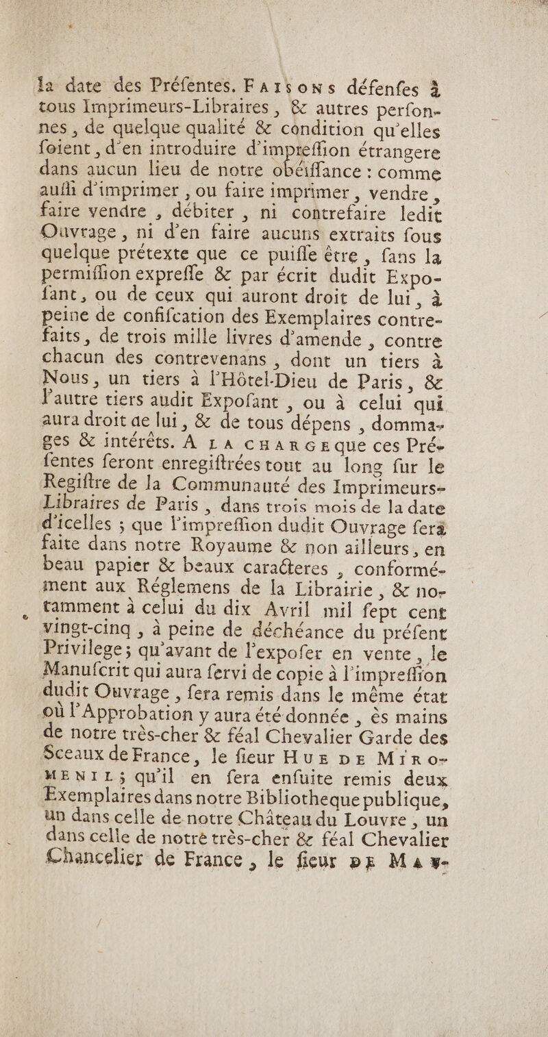 la date des Préfentes. FA 1soN s défenfes à tous Imprimeurs-Libraires , &amp; autres perfon- nes , de quelque qualité &amp; condition qu'elles foient , d'en introduire d'impreffion étrangere dans aucun lieu de notre obéiffance : comme aufli d'imprimer , ou faire imprimer , vendre, faire vendre , débiter , ni contrefaire ledit Ouvrage , ni d'en faire aucuns extraits fous quelque prétexte que ce puiffe être, fans la permiffion expreffe &amp; par écrit dudit Expo- fant, ou de ceux qui auront droit de lui, à peine de confifcation des Exemplaires contre- faits, de trois mille livres d'amende , contre chacun des contrevenans , dont un tiers à Nous, un tiers à l'Hótel.Dieu de Paris, &amp; l'autre tiers audit Expofant , ou à celui qui aura droit ae lui , &amp; de tous dépens , domma- ges &amp; intérêts. A LA cHARGE que ces Pré- fentes feront enregiftrées tout au long fur le Regiftre de la Communauté des Imprimeurs- Libraires de Paris , dans trois mois de la date d'icelles ; que l'impreffion dudit Ouvrage feri faite dans notre Royaume &amp; non ailleurs, en beau papier &amp; beaux caracteres , conformé- ment aux Réglemens de la Librairie , &amp; no- tamment à celui du dix Avril mil fept cent vingt-cinq , à peine de déchéance du préfent Privilege; qu'avant de l'expofer en vente, le Manufcrit qui aura fervi de copie à l'impreffion dudit Ouvrage , fera remis dans le même état où l'Approbation y aura été donnée , 6s mains de notre très-cher &amp; féal Chevalier Garde des Sceaux de France, le fieur Hus DE Mrro- MENILj; quil en fera enfuite remis deux Exemplaires dans notre Bibliotheque publique, un dans celle de notre Château du Louvre , un dans celle de notre trés-cher &amp; féal Chevalier Chancelier de France , le fieur pg Ma w-