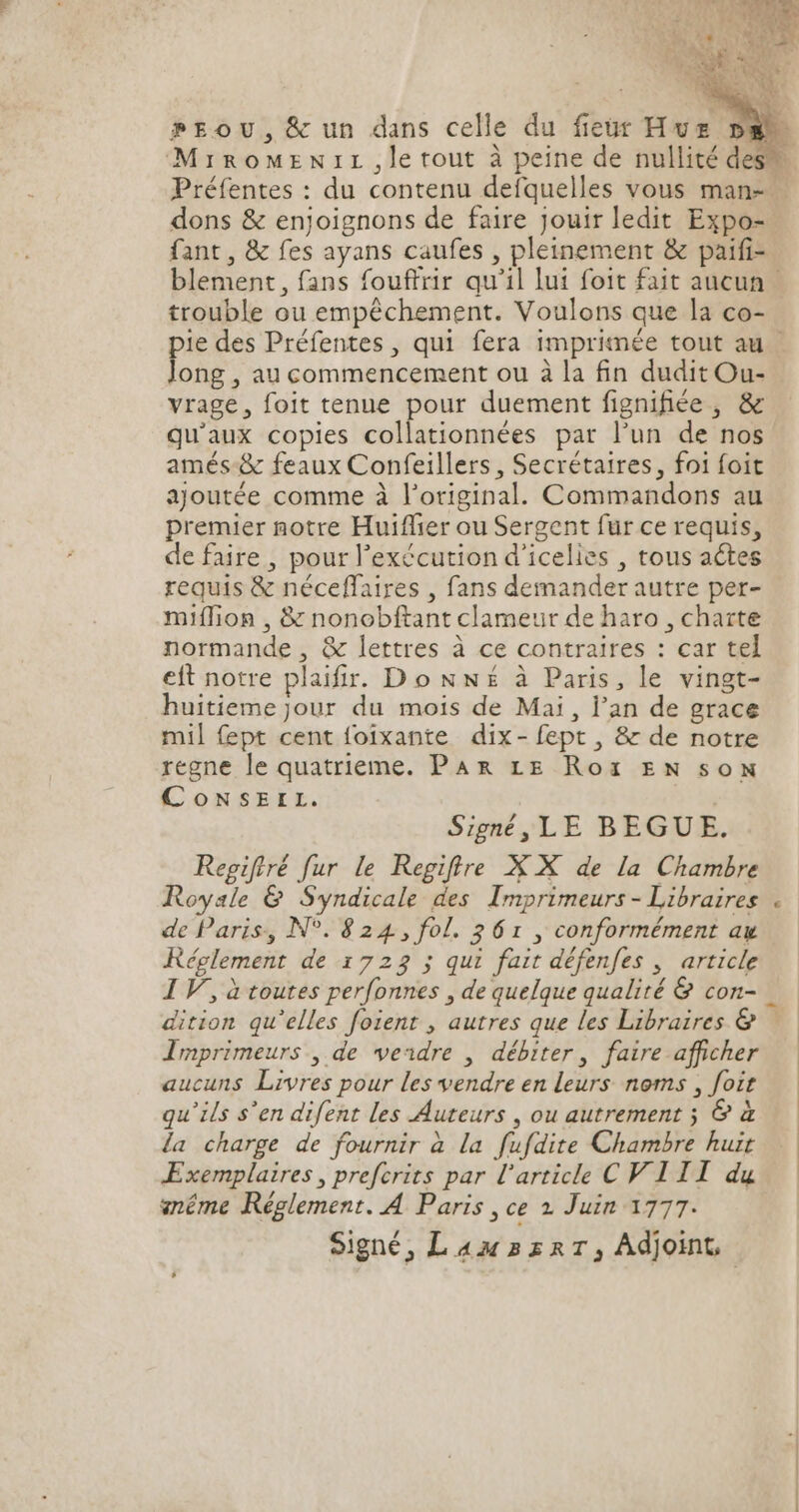 PpEoU, &amp; un dans celle du fleur Hvz MirRoOMENIL , le tout à peine de nullité de Préfentes : du contenu defquelles vous man-- dons &amp; enjoignons de faire jouir ledit Expo- fant, &amp; fes ayans caufes , pleinement &amp; paifi- trouble ou empéchement. Voulons que la co- long , au commencement ou à la fin dudit Ou- vrage, foit tenue pour duement fignifiée , &amp; qu'aux copies collationnées par l'un de nos amés &amp; feaux Confeillers , Secrétaires, foi foit ajoutée comme à l'original. Commandons au premier notre Huiffier ou Sergent fur ce requis, de faire, pour l'exécution d'icelies , tous actes requis &amp; néceffaires , fans demander autre per- miffion , &amp; nonobftant clameur de haro , charte normande , &amp; lettres à ce contraires : car tel eft notre plaifir. Do Nw£ à Paris, le vingt- huitieme jour du mois de Mai, l'an de grace mil fept cent foixante dix- fept , &amp; de notre regne le quatrieme. Par LE Roï EN son CoNSsEIL. Signé ,LE BEGUE. Regiftré fur le Regifire X X de la Chambre Royale &amp; Syndicale des Imprimeurs - Libraires de Paris, N°. 824, fol. 261 , conformément au Réglement de 1723 ; qui fait défenfes , article IV, à toutes perfonnes , de quelque qualité &amp; con- dition qu'elles foient , autres que les Libraires &amp; Imprimeurs , de veadre | débiter , faire afficher aucuns Livres pour les vendre en leurs noms , foit qu'ils s'en difent les Auteurs , ou autrement ; &amp; à la charge de fournir à la fufdite Chambre huit Exemplaires , prefcrits par l'article CF III du snéme Réglement. A Paris , ce 2 Juin 1777. Signé, L 4: 32a 7 , Adjoint