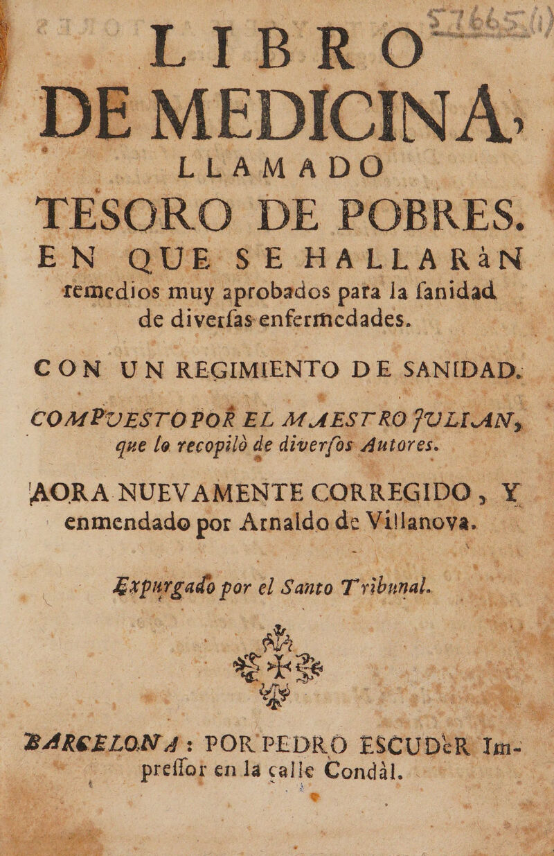 ¿LIBRO DE MEDICINA: es LIRA DA DR ) EN pai SE HALLA RáN remedios muy aprobados para la fanidad de diverfas enfermedades. A Cc ON UN REGIMIENTO DE SANIDAD. se COMPUESTO POÉ 1 EL MAESTRO JULIAN, | | que lo recopilo de diverfos Autores. a AORA. NUEVAMENTE CORREGIDO, Y - enmendado por Arnaldo é el ladin | Expurgado por Santo e E NA | ; 0 E BARGELON 4: PORPEDRO ESCUD Ro Tae as paria] enla ca le Condal. en &gt;