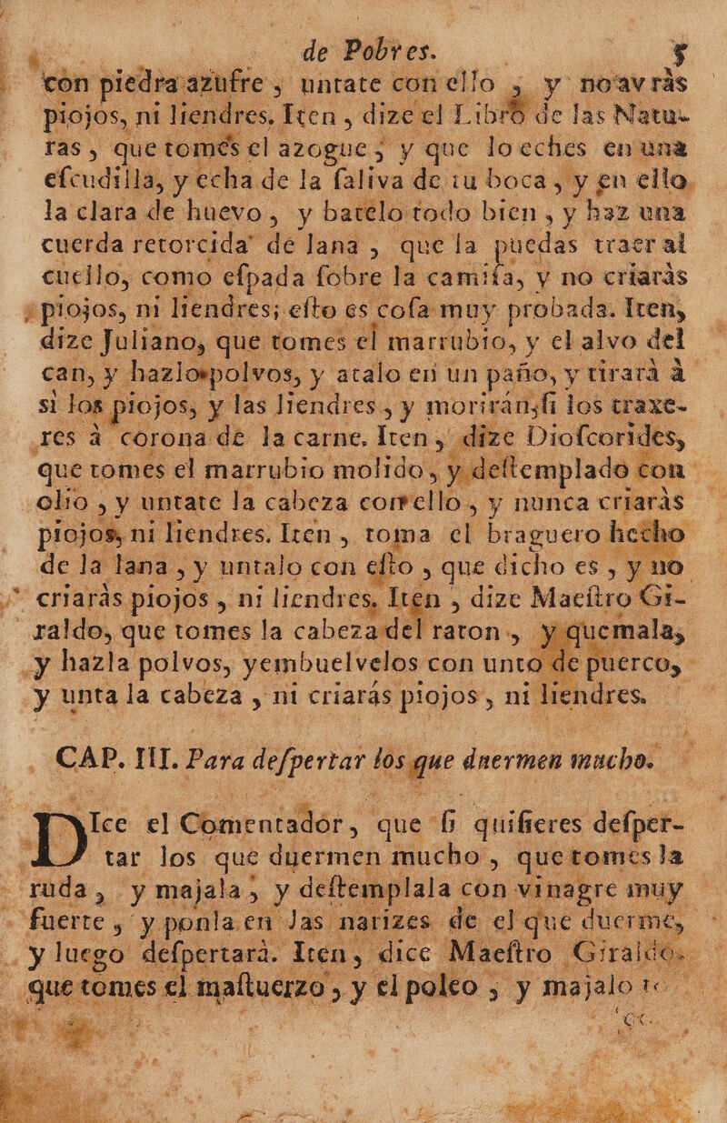 | de PAD és. | O con piedra: azufre, untate con ello y 7 no'av rás piojos, nt li 2ndres, ion, dize el Libro de las Natu ras , que tomes el azogue, y que loeches en una efcudilla, y echa de la faliva de iu boca, , y en ello. la clara de huevo, y barelo:todo bien, y haz una cuerda retorcida” de lana , que la puedas traer al cucilo, como efpada fobre la camifa, y no criarás ¿plojos, ni liendres; clto es cola muy probada. Tren, dize Juliano, que tomes el marrubtro, y clalvo del can, y hazlompolvos, y atalo en un paño, y tirará a si los | DIOJOS, Y las Jiendres, y morirányl los traxe- res a corona de la carne. Íren, dize Diofcorides, que tomes el marrubio molido. &gt; y deltemplado con alto : y untate la cabeza corrello, y nunca criaras : piojos, ni liendres. Iren , toma el braguero h cha de la lana, y untalo con LO » que dicho es , y | A criarás piojos, cn liendres, Ten , dize Macítro Gi- | 0 Eo tomes la Aa &gt;» y quema 0 No ee de Ds