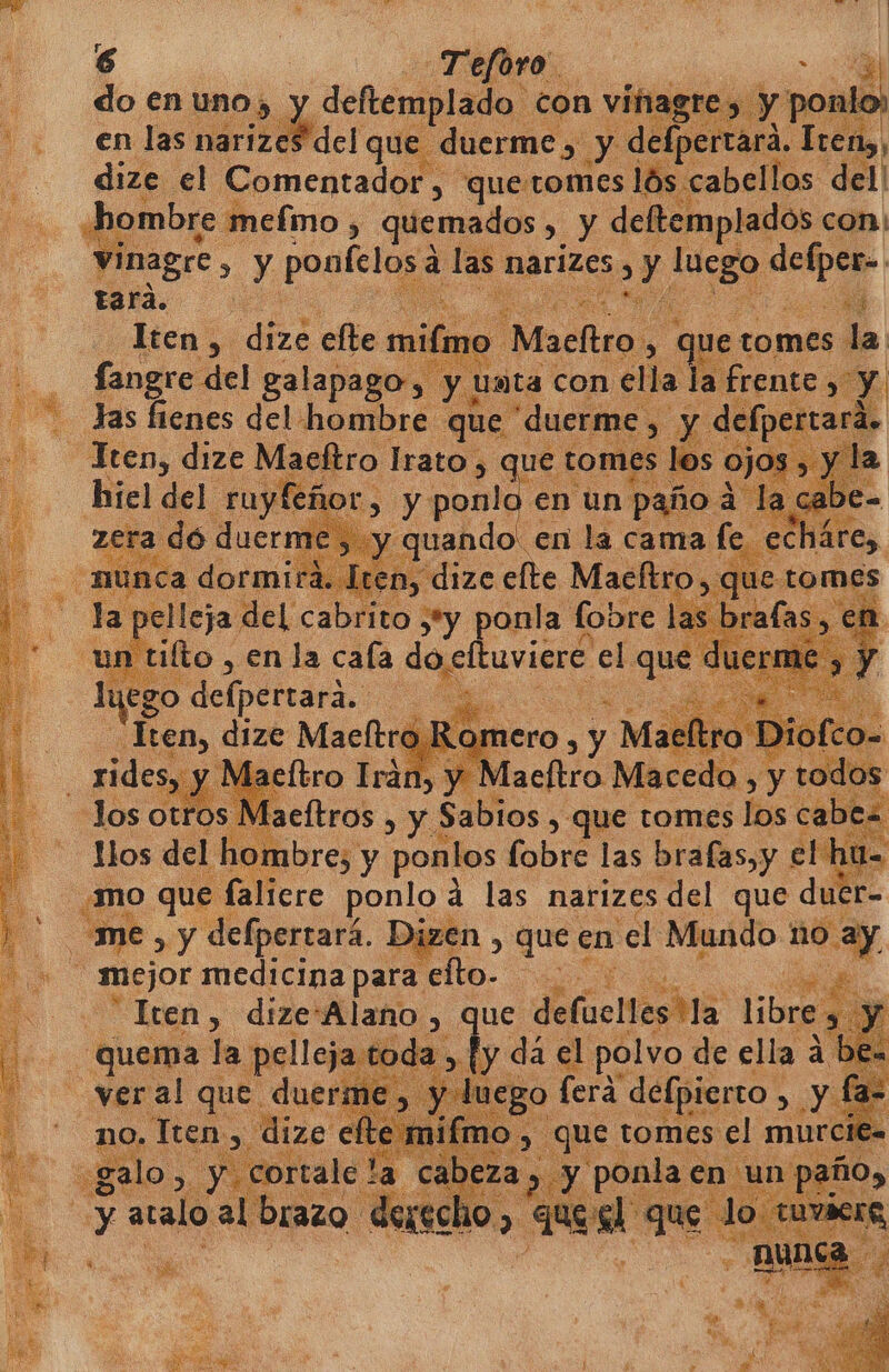 e. Teforo. a do en uno, y deftemplado con viñagr 3 y po - . emlasnarizeS del que duerme, y defpe Ely) | dize el Comentador, que:tomes lós cabellos. del! hombre meímo , quemados &gt;, y deftemplados con: vinagre, &gt; Y poetica a e narizes ) ES e sl tard... e Iten, ah elle mi e actina! &gt;, que tomes la fangre-del galapago, y Uata con ella la frente y Y Jas fienes del hombre que “duerme, E Y di -[pertará. _Jten, dize Maeltro Írato, &gt; que ton los hiel del. ruyfeñor) Se ad E e E 58 eE pa ponia fe Se Luro: Sd ufrilto “en la cala docltuviere el que d er lo ¡ego defpertará. 5 o Cie a me y ak Dize en, que en el Mundo 1 10 say mejor medicina para elto- ps e Iten, dize'Alano , que deflcitesha libre y : - quema | la pelleja toda b da el. polvo de ella a bea veral que duerme lu A go ferá a 2 Y fa- no, Iten, dize eft | galo, y cortale y atalo al brazo.