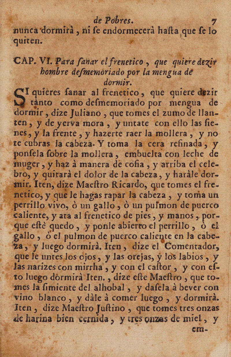 quiten. E ds CAP. VI. Para fañar. el Firmerico:. > que quiere dex «Hambre animado por la men gua deta El E br EN Dra fanar al frenetico , que quiere dezir -tánto como delmemoriado por mengua de-. dize Juliano , que tomes el zumo de llan- y de yerva mora, y untate con ello las fie= y la frente , y hazerte raer la mollera, , y no tre cu a CADA. Y toma la cera refinada, y la * la mollera, embuelta con leche de A manera de coña, y arriba el cele- rá el dolor de la cabeza, y hatále'dor- ize Maeltro Ricardo, que tomes el fre- j e hagas rapar la cabeza , y toma un vo, Ó un gallo, O. un e 3 iente, y ata al frenetico de pies , y manos , por- que efte quedo, y ponle abierto el perrillo 08 £ O , O el pulmon de puerco caliente en la cabe “za, y luego dormird. Tren > dize el Comentador, | 1 ete úntes los ojos, y las orejas, y los labios, y | narizes con mirrha , y con el caftor , y con efe ¿to luego dórmira Tten., dize elte Macftro , QUE tO=. “mes la fimiente del alhobal: > yá dafela a bever con vino blanco. , y dále a comer luego , y dormirá. - Tren, dize Macítro Jultino , que e onzas . de harina bien cernida, y tres QUIZAS deiniel y