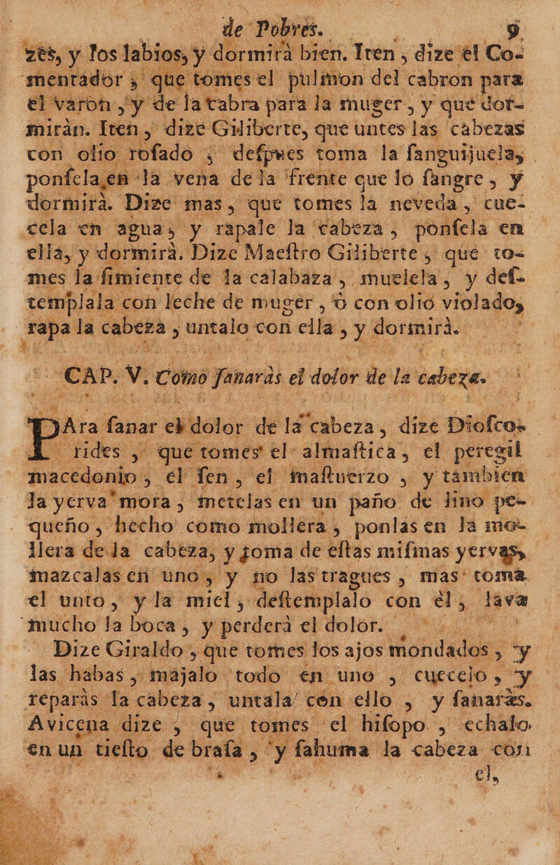 de: Pobres. A] sy de )rmita bien. Tren , dize él Co. omes el pulmon del cabron para ny de la tabra para la muger, y qué dof- mirán. : Hch “dize Giliberte, que untes las cabezas con otio. lado &lt; 3 defpmes toma dE fanguijuela, ponfelaen Ja vena dela frente que lo fangre y dormira. Dize mas, que tomes la neveda , cue- cela en aguas y rapale la cabeza, ponfela en ella, y dormira. Dize Macítro Giliberte 5 que to mes la fimiente de la calabaza &gt; muelela, y def tembplala con leche de muger, 0 con olio violado, e. la cabeza, 'ntalo con ella Y dorsmirá. CAP. Y Como o Janer dl dolor de da caza A A J [ E o, $ que eoabn el: a de peri macedonio ,. el Ten, el 'maltuerzo y, y tambien Ja yerva” “mora, metelas en un paño de lino pe- queño , hecho' como mollera , ponlasen la me- llera deda cabeza, y ¿oma de eftas mifmas yervas, imazcalaseñ uno, y no las tragues , mas' toma el unto, y la miel, «deftemplalo con él, de “mucho la boca, y perder el dolor. | E Dize Giraldo, que tomes los ajos mondados , &gt; y las habas , majalo todo en. uno , cyeccio , y reparás: la cabeza, untala/ cón ello , y fanraris. Avicena dize , que tomes el hitopo &gt; «echalo en un tielto. de braía &gt; y fahuma la cabeza :COJA cd EN el,