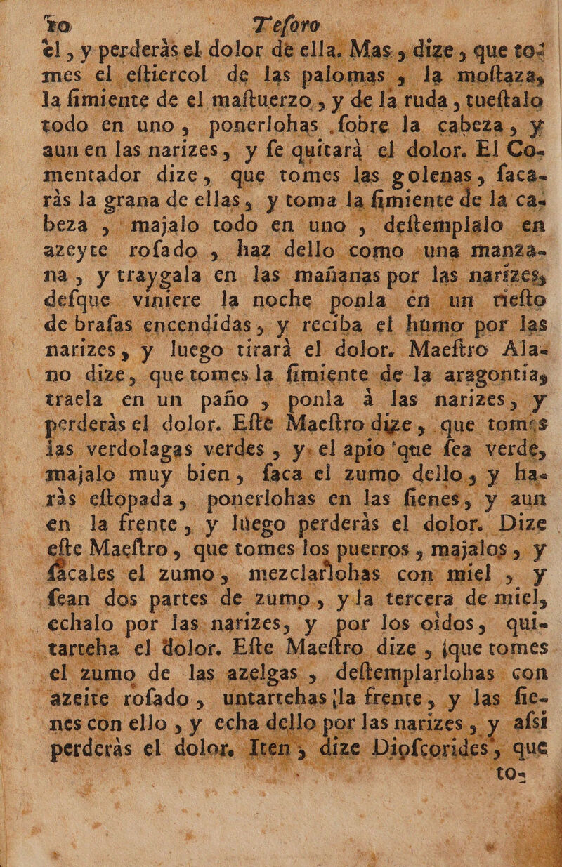 a y preci el. dolor de ell mes el eltiercol de 1 das pa la fimiente de el maítuerzo,, y de la. uda, tuetalo todo en uno y ponerlohas Lobri la cabeza, y aun en las narizes 7 y le quitara el do or. El Cc 6 mentador dize, que tomes las. golenas , És faca- rás la grana de ellas, y toma. la 6 fimiente pa la ca. beza &gt; majalo. todo en uno , , deftemplalo en azeyte rofado.,. haz. dello como ¿una manza- na, y traygala. en las mañanas por 1 5 narizes, defque viniere la noche ponla En un. riefto de bralas :ncendidas ». y reciba el homo por las ) y luego tirará el dolor. Maeftro Alaz no. dize, que tomes. la. fimiente- «de la aragontias aracla en un paño , ponla á. las NMarizes,. y perderás. el dolor. Efte Maeftro dize y _que tomís &gt; Ya ; $ las rdolagas vel des , y» el apio 'que fea. verde, majalo muy bien, faca 1 zumo o dello; y ha- ras efltopada ,. ponerlohas en. las fienes,. y aun en la ¿pi &gt;» y luego perderás. el dolor. Dize - elte Macftro , que tomes los Plsuros A majalos , y Sacales el Zumo y . mezclarlohas - con miel. Y Lean dos partes. “de ZUMO &gt; yla tercera de miel, _ echalo por las. narizes, y por los oidos, qui- «EA E el dolor. Elte Macítro dize , [que tomes - I zumo de las azelgas ,. deltemplarlohas con “azcite. ada Sd untartehas da LrppO&gt; Y las fie- nes con ello , y echa d IZES , JFrIZES . Rx -alsi