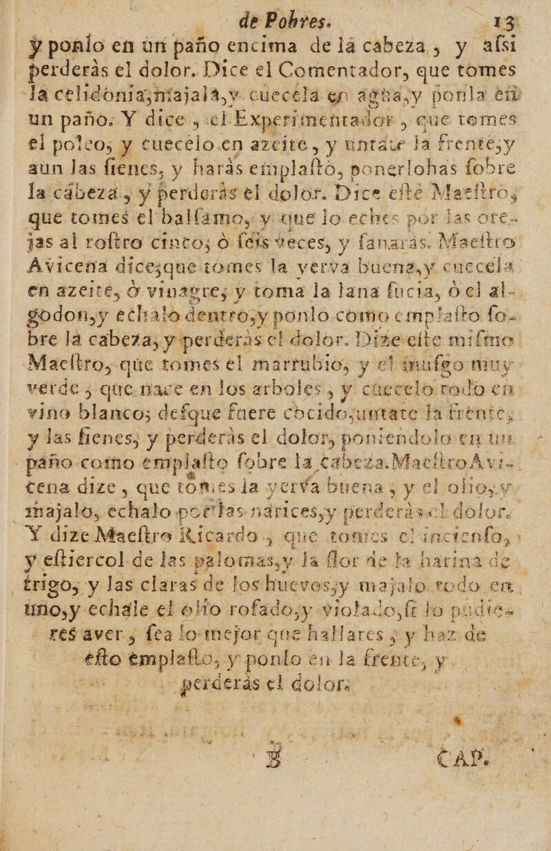 de Pobres. | ES y ponlo en ún paño encima de lá cabeza , y ali un paño. Y dice ,:el Experimentador , Que tomes el poleo; y tuecélo.en azejte, y untaie la Frentesy aun las fienes, y harás eimplaltó, ponerlohas fobre la cabezá, y perdorás el dolor. Dice efte Marktro, | que tomes el ballamo, y que lo. eches por las ote- Avicena dices ¿que ¡omes la yerva buena, y c uecela en azelté, O vinagre; y toma la lana fucia, 0 el al- godon,y eclialo dentro,y ponlo.como cmplatto fo. bre la cabeza, y perderas el dolor. Dize cite miímno verde ¿ queníace en los arboles, y ciecelo modo en vino baba: defque fuere dscidos metare ta frente, tena dize , que LOmes la yeréa buena; y el olioy.y majalo, echalo por has nárices,y perderás dolor. y eltiercol de las palomas,y la lor de te harina de tino, y echale el elío rofado,y violados lt lo púdits res aver; fea lo mejor que ar ¿y haz de -efto empleño, y ponlo en la frente, y ca e is el ao |