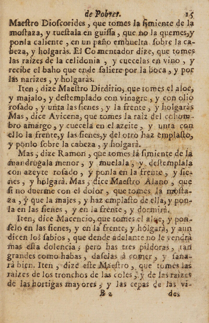 Maeftro Diofcorides , que tomes la fimiente de la moltaza, y tueltala en guifla , que ho la quemes,y ponla caliente , en un paño embuelta. fobre la ca- beza, y holgarás. El Comentador dize, que tomes las raizes de la celidonia , y cuecelas eñ vino , y recibe el baho que ende faliere por la boca, y por lás narizes , y holgarás. Es ITten 5 dize Maeltro Dirditio, quetomes el aloé, y majalo, sE als con vinagre, y con olio rofado , y uñita lasfienes, y la frente, y holgarás Mas, dice Avicena; qué comes la ralz del cohote- bro amargo y y cuecela en elazeite, y unta con ello la freñte, y las:fienes,y del otro haz emplalto, y pónlo fobre la cabeza , y holgará. 0, Mas; dize Ramon , que tomes lá fimiente de la dnandrúgala menor , y Mmuelala', y. deftemplala con azeyte rofado , y ponla en la freiie, y fica aes &gt;, y holgara. Mas 5 ¿ice Macítro Alano 5 que ái no duerme con el dolor , quetomes la mbita- Za , y que la majes , y haz emplafto de ella, y pon» la en las fieñes , y en la frente, y dosmirñs _. Teen; dice Macencio, que tomes el alqe, y pon- delo en las fienes, y enla frentes y holgará, y aun dicen los labios , que dende adelante no lé vendra: fas élla dolencia ; pero has tres pildoras, ¡ad grandes comohábas , dafelas 4 comer , y fana- ra bien. Iten ¿+dizé «fte Macítro , que tomés las raizes de los tronchos de las colés y de lasraizes de las hortigas mayores 5 y Jas cepas de las vi- a He des