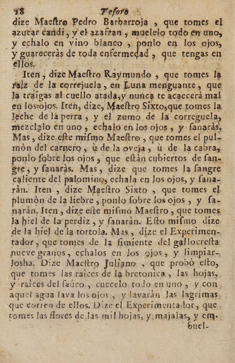 dize Maeltro Pedro Eset » que tomes el azucar dandi, y ebazaftan , muelelo todo en uno, y echalo en vino blanco onlo en los OJOS, - y guarecerás de toda enfermedad) E que rugosa en éllos, - ¿3 - Iten , dize Macltro alemido , que tomes la Yalz de la correjuela , en Luna menguante , , que la traigas al cuello dtada,y nunca te acaecerá mal en losojos. Irén, dize, Maeltro Sixtosque tomes la leche de lá perra &gt; y €l zumo de la correguela, E mezclalo en uno , echalo en los ojos, y: fanarás, Mas, dize efte mifmo Maeltro, que tomes el pul. món del carnero, Y de: la oveja, U de la cabray sonlo fabre los ojos y que eltán cubiertos de lana Ste, y fanarás, Mas, dize que tomes la fangre caliente del palominos echala en los ojos, y fana- rán. Tren , dizc Macltro Sixto , que tomes el plumón de la liebre, ponle fobre los ojos , y La narán, Tren , dize elte mifinó Maeftro , que tomes la hiel de lar perdiz, y fanarán. Efto mifmo dize de la hiel della tortola, Mas s dize el Expetimen- tador, que tomes de la fiimiente del gallocrefta nueve granos , echalos en. los Qj0S » y limpiar, Josha. Dize Macltro Juliano , que probo elto, que tomes las raices de la bretonica , las. hojas. y raices del faúco , cuecelo todo enuno , y con, aquel agua lava los ojos y lávaran las lagrimas, que corren de ellos. Dize el Experimentadar, que tomes las flores de las mil hojas, y. majalas, y em. | buel-