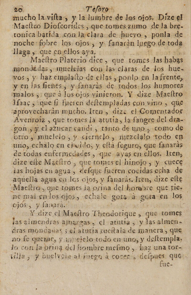 mucho la vilta, y la lumbre de los ojos. Dize el Maseltio Diofcorides ,.que tormes zumo de la bre= tonica barida con lasclara. de «hueyo , ponla de noche: fobre los. ojos, y: fanacón lpeg so de toda. Haga &gt; que em ellos aya, | : Macllto Platerio dice ; que tomes dd habia amondádas ,; muelelas con las claras de dos hue- vos» y haz emplalto de ellas. ¿ponlo en la frente, y en las fienes y y fanaras de tados: los humores “malos. &gt; ques 3 losojos vinieron. Y dize Macítro' fac, que fi fueren deftempladas con vino , que 'aprovecharán mucho. Tren , dizc el iGomentador Avenrolz , que tomes la atutia, la fanere del dra-- gon: ¿ip y el azucar candi, tanto de uno , «como de brío y mnelcio, y ciernclo &gt; itireialo todo ep uno, echalo en ebuido, y elta feguro, que fanaras de todas enfermedades , que ayas en ellos. Tren, dize eíte Macltro &gt; que tomes el hinojo, y cuece jas hojas en agua, Cefque fucren cocidas echa de aquella agua co los ojos, y fanaras. Tren, dize elte ¿Maett FO que tomes Ja ofína del lhorabre que pes ne mal en: los: 0505) : echale gota a gota en los ojos, de fanara.: Y dize el Macltro Tlreodorique s que tomes las almendras ajnargas:, cl atutia , y las almen. eras mondadas 5 6l atutia sueítala de manera , que no le queme, y apnetelo-todo enuno, y deltempla, lo con da te, del hombre mefmo , haz una tof- illa y y bue! Voir al Fuesna d Cocer, delpues qué. fue