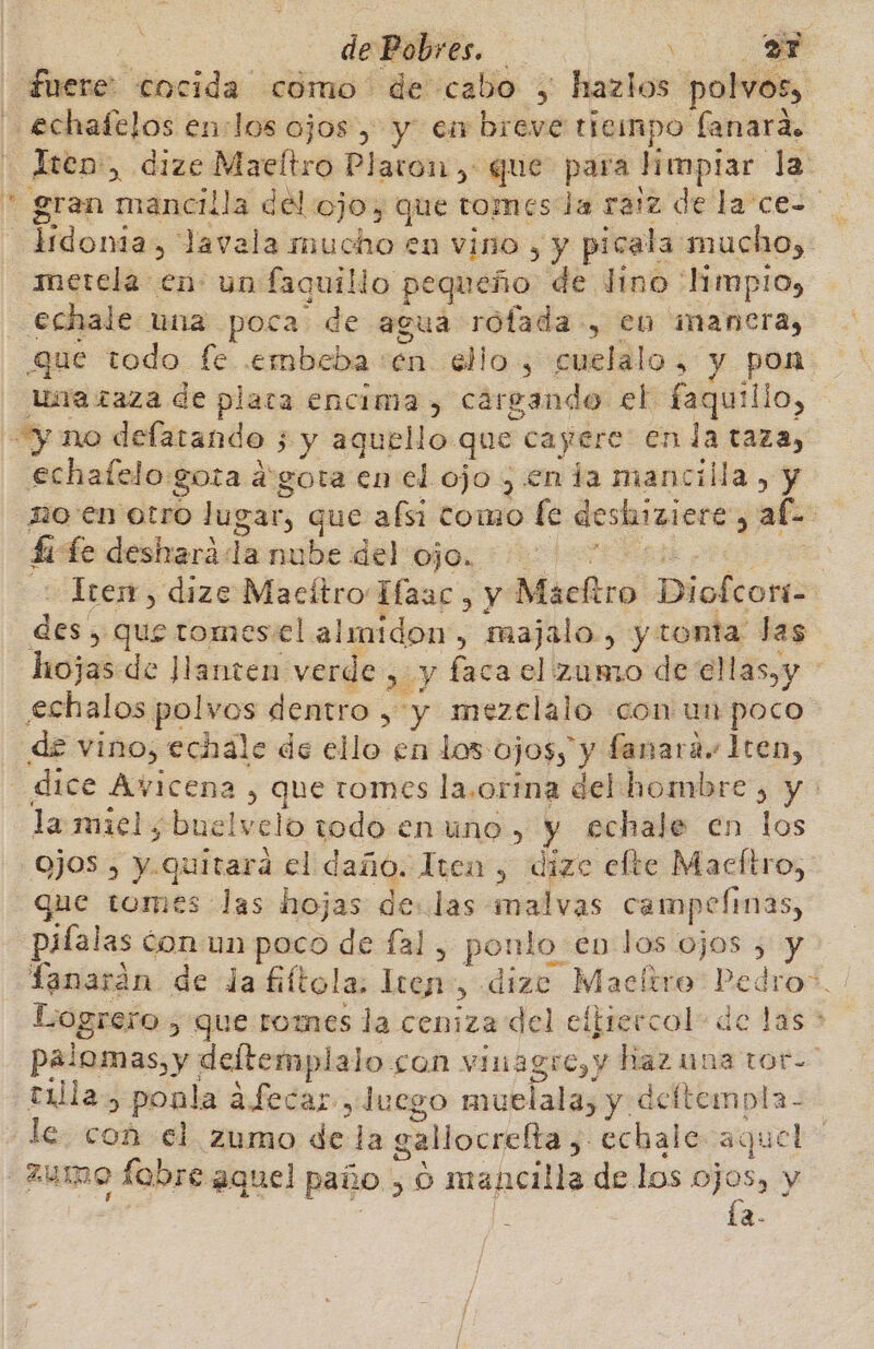 fuere: cocida como de cabo , hazlos polvos, echafelos en:los ojos , y en breve tiempo lanara. Iten:, dize Maeltro Platon, que para Hepiar. la * gran mancilla del ojo, que tomes la raiz de la ce- ciñionia &gt;, lavala mucho en vino , y picala mucho, metela en un faquillo pe queño de Jino limpio, echale una poca de agua rofada-, en mancra, que todo fe embcba:en ello , cuelalo, y pon unazaza de plata encima , cargando el faquilio, y no defatando 3 3 y aquello que cayere en la taza, echafelo gota agota en el ojo , enta mancilla, y no'en otro lugar, que afsi tomo fe deshiziere $ ab : Li fe desharáda nube del ojo. Irerr, dize Macítro Híaac, y Macftro Diobtonin des , que tomesiel almidon, majalo., y tonta las hojas de Jlanten verde &gt; y faca el zumo de ell as. y echalos polvos dentro , y mezclalo «con un poco de vino, echale de ello en los: OJOS, y fanara.. Iten, “dice Avicena, que tomes la.orina del hombre, y : la miel, buelvelo todo enuno, y echale en los ojos , y.quitara el daño. Iten, dize efte Macftro, que tomes las hojas de:.las malvas campelmas, pifalas óon un poco de fal, ponlo en los ojos &gt; y Tanarán de da fiftola. ren, dize Macltro am ro”. Logrero 5'que:romes la ceniza del eltrercol: de las &gt; palomas, y deftemplalo son vinagre, y hazuna toto tula, ponla afecar luego muelala; y. deftempla- le. con el zumo de la gallocrelta y Echale e aque ps ZUInO fabre aquel paño &gt; o ón isa de los e y 2-