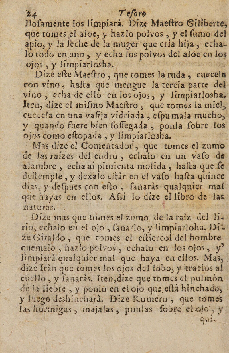 lMofamente los limpiará. Dize Maeltro Giliberte, que tomes el aloe, y hazlo polvos , y el fumo del apio, y la leche de la muger que cría hija, echa- lo todo enuno, y echa los polvos del aloe en 1 los ojos , y limpiarlosha.. | E Dize elte Maeltro , que tomes la ruda , cuecela con vino, halta que mengue la tercia parte del vino , echa de ello en los ojos, y limpiarlosha. ten, dize el miímo Maeítro , que tomes la miel, cuccela en una vafija vidriada , elpumala ubla) y quando fuere bien foflegada , ponla fobre los ojos como cltopada , y limpiarlosha. - Mas dize el Comentador, que tomes el zumo de las raizes del endro , echalo en un vafo de alambre , echa al pimienta molida, halta que fe: deitemple , y dexalo eltár en el valo hafta quince días, y defpues con efto , fanarás qualquier mal que hayas en ellos. Alfsi lo dize el meli de: las naturas. - Dize mas que tomes el zumo de la ralz del: 1183 rio, echalo en el ojo , fanarlo, y limpiarloha. Di- ze Giraldo, que tomes el eltiercol del hombre quemalo &gt; hazlo polvos, echalo en los ojos, y? limplara qualquier mal que haya en ellos. Mas, j dize Iran que tomes los ojos del lobo, y tratlos al cucllo, y fanaras. Iten,dize que tomes el pulmón de la liebre , y ponlo en el ojo que. clta hinchado; - y luego deshinciará, Dize Romero, que tomes 19) ho:migas, majalas, búnlas fobre etajo', y Ele