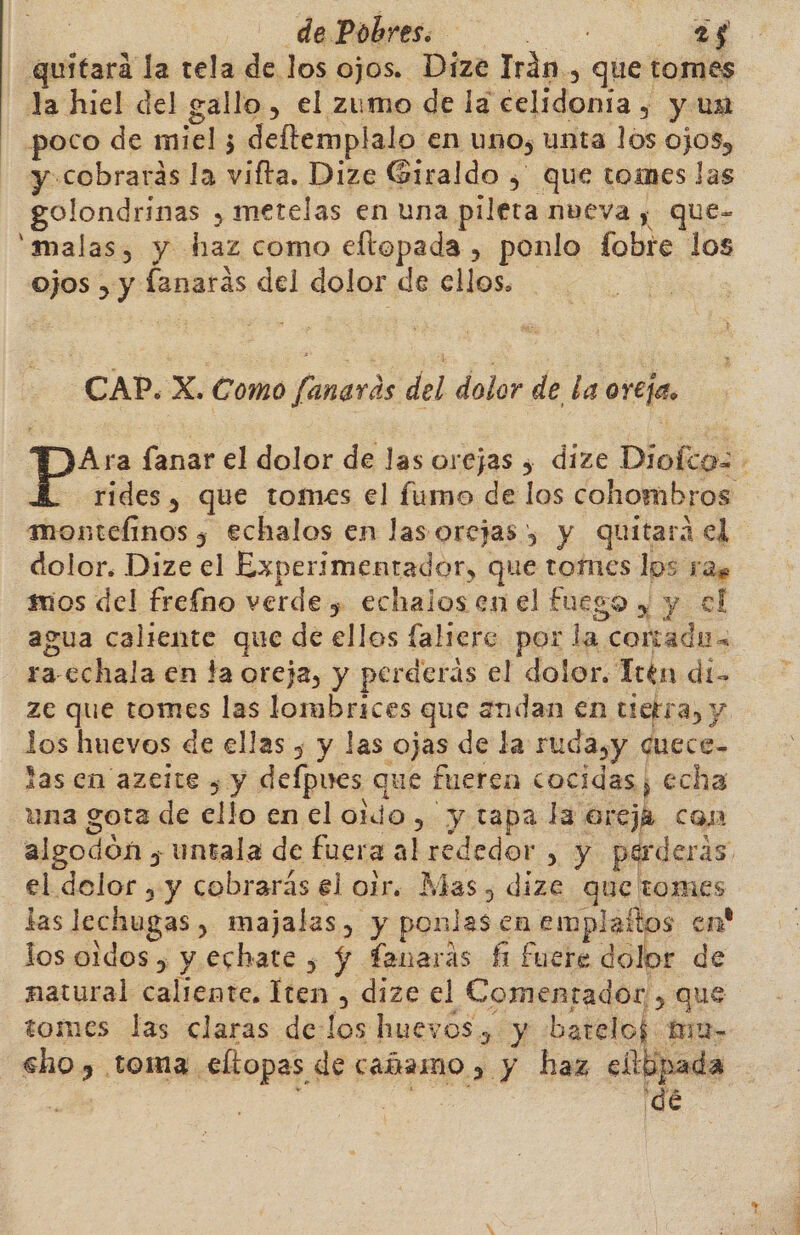 quitará la tela de los ojos. Dize Irán, que tomes la hiel del gallo , el zumo de la celidonia , y un poco de miel; deftemplalo en uno, unta los ojos, y cobrarás la vifta. Dize Giraldo , que toimes las golondrinas , metelas en una pileta mveva , que- 'malas, y haz como eftopada , ponlo fobre los ojos , y fanarás del dolor de ellos. CAP. X. Como fanards del dolor de la oreja. Ara fanar el dolor de las orejas , dize Dioíca= rides, que tomes el fumo de los cohombros montefinos y echalos en las orejas) y quitara el dolor. Dize el Experimentador, que tomes los ras mos del frefno verde , echalos en el fuego y y el agua caliente que de ellos faliere por la cortadu= ra-cchala en ta oreja, y perderás el dolor. Tren di- ze que tomes las lombrices que andan en tietra, y los huevos de ellas , y las ojas de la rudasy cuece- las en azeite , y defpues que fueren cocidas, echa una gota de ello en el oido, y tapa la oreja con algodón ; untala de fuera al rededor , y perderás el delor , y cobrarás el oir. Mas, dize que tomes las lechugas , majalas, y ponlas en emplaltos en' los oidos , y echate , Y fanaras fi fuere d dos de natural caliente, Iten , dize el Comentador , que tomes las claras de:los huevos, y bateloj ma- cho, toma eltopas de cañamo &gt; y haz ellipada | : de dé