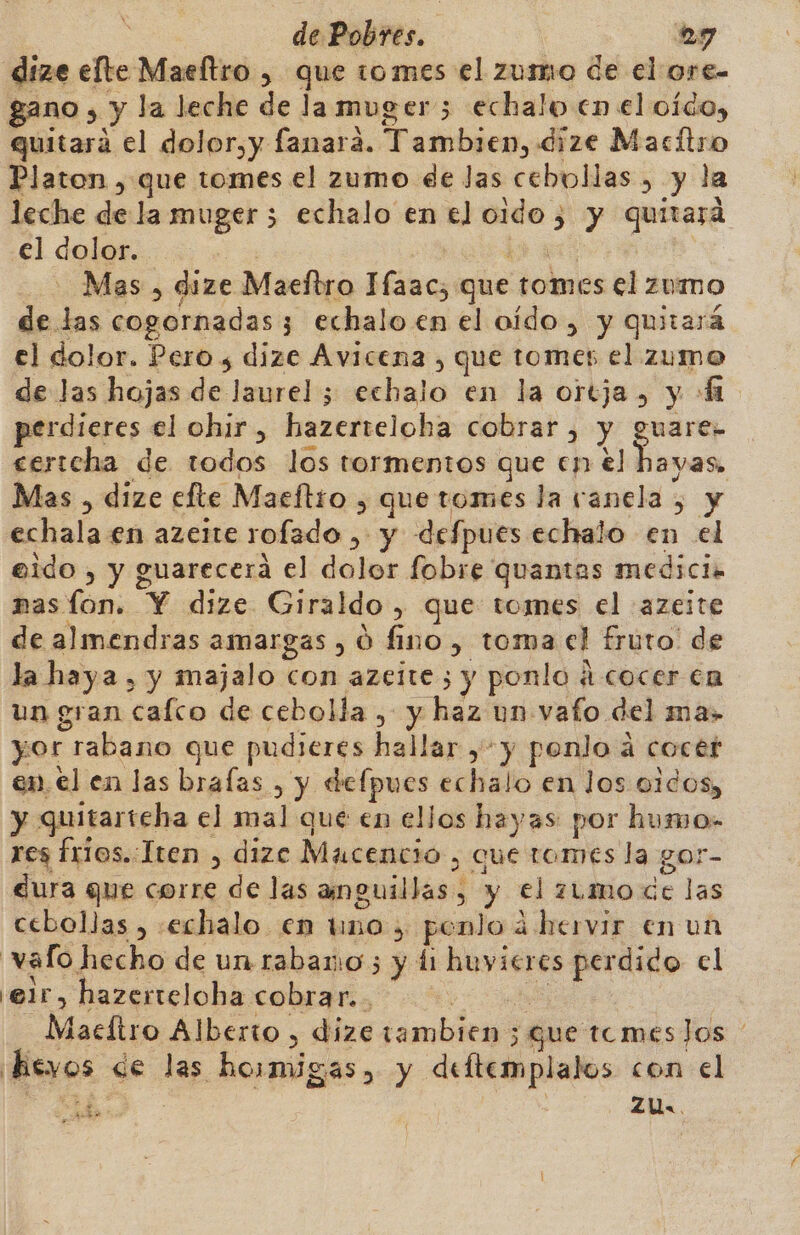 dize elte Maeltro , que tomes el zusmo de el ore- gano , y la leche de lamuger 5 echalo en el oído, quitará el dolor,y fanara. Tambien, dize Macítro Platon , que tomes el zumo ee Jas cebollas , y la leche de la muger 5 echalo en el oido 5 y quitará el dolor. ] 4d 4 ER - Mas , dize Maefbro Ifaac;, que tomes el zumo de las cogornadas 3 echalo en el oído, y quitará el dolor. Pero s dize Avicena , que tomes el zumo de las hojas de laurel ; echalo en la ortja, y + perdieres el ohir , hazerteloba cobrar , y guare- certcha de todos los tormentos que en el hayas. Mas , dize efte Maeftro y que tomes la vanela , y echala en azeite rofado , y defpues echalo en el eido , y guarecera el dolor fobre quantas medicia mas fon. Y dize Giraldo, que tomes el :azeite de almendras amargas , 0 fino, toma el fruto! de la haya , y majalo con azeite; y ponlo á cocer en un gran cafco de cebolla , y haz un vafo del ma» yor rabano que pudieres hallar ,- y ponlo a cocét en. el en las brafas , y defpues echalo en los o1dos, y quitarteha el mal que en ellos hayas por humo- res frios..Iten , dizc Macencio , que tomes la gor- dura que corre de las anguillas, y el zumoce las cebollas , »echalo en tino, ponlo á hervir en un | vafo. echo de un rabano 5 y di huvicres perdido el 'elr, hazerteloha cobrar... &gt; e Maeítro Alberto , dize tambien ; que tcmeslos heyos «de las hosmigas, y deftemplalos con el ¿1 | ZU. $ AA 7