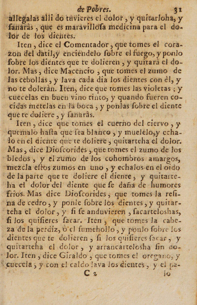 a llegalas alli dó tuvicres el dolor , y quitarloha, y fanards , que es marávillola medicina para el do. “lor de los diébtes. | AS Iten , dice el Comentador , que tomes el cora- zon del datil,y enciéndelo febre el fuego, y ponlo fobre los diéntes que te doliéren , y quitara el do- lor. Mas, dice Macencio , que tomes el zamo de las cebollás, y lava cada día los dientes con él, y 'no te dolerán. Yen, dice que tomes las violetas ; y - cuecelas en buen vino tinto, y quando fueren co- cidás metelas en lá boca , y ponlas fobre el diente que te doliere , y lanarás. AE A | Iten , dice que tomes el cuerño del ciervo , y -Quervalo halta qué lea blanco , y muelélo,y echa- lo en el diente que te doliere , quitarteha el dolor. Mas, dice Diofcoridés , que tomes el zumo de los “bledos, y el zuño dé los cohombros amargos, «mezcla eltos zumos en uno , y echalos-en el oido de la parte quete doliere el diente, y quitarre- ha el dolordel diente que fe daña de humores frios. Mas dice Diofcorídes, que tomes la refi- na de cedro, y ponle fobre los dientes, y quitar- “teha el dolor, y: l1 le anduvieren , facarteloshas, fi los quifiercs facar.-Iten , que tomes la cabe- za de la perdiz, 0'el fumeholo, y ponlo fobre los * dientes qué te dolieren , £i Jos quilieres lacar , y -=quitarteha el dolor, y arrancartelosha fin do- lor. Iten , dice Giraldo , que tomes el oregano, y *gueccla, y con el calco lava los dientes, y el pas C 7 lo