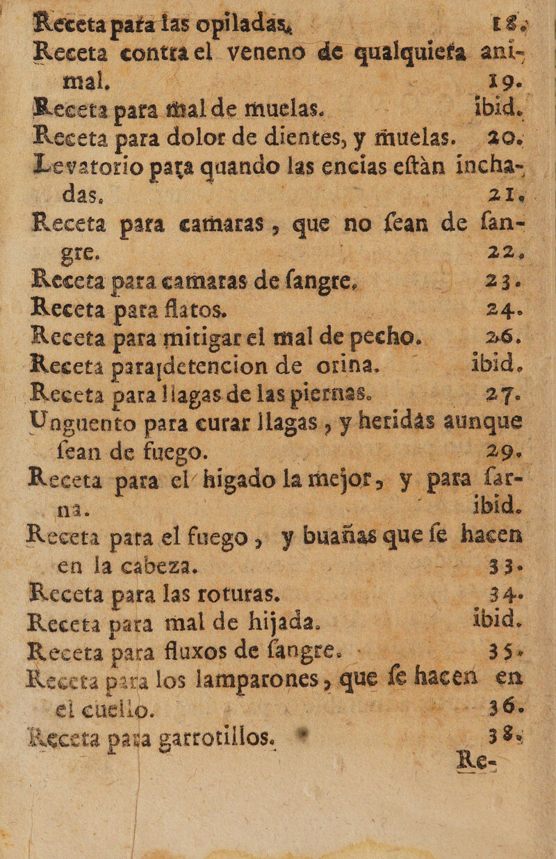 Reteta patatas s opiladas, o mo Receta contra el veneno de rió: ant mal, SA O 19. Receta para mal de muelas. ad ibid. | Levatorio para Pe las encías eltan incha- das. o Receta para camaras, que. no Le de fan- gre. 2, Receta para camaras de langre. O a Receta para flatos. y Receta para mitigar el mal de - pecho. e Receta parapdetencion de orina, ibid, Receta para llagas de las piernas. 27. fean de fuego. na. ibid. Receta pata el fuego > y buañas ha: le. hacen en la cabeza. | ao 33. Receta para las roturas... 34 Receta para mal de hijada. ibid. Receta para fluxos de langre. 35. Receta para los pci si e cas hacer en el cuelio. cd 36. Receta para garrotillos. tt. e