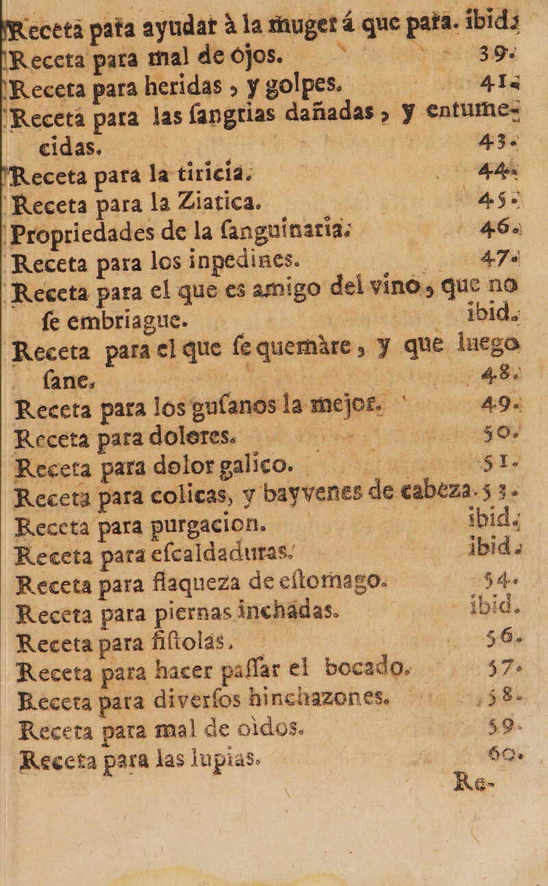 Receta paa ayudat alar mugetá que pata. Receta para mal decos. 2520 Receta para heridas » y golpes. 0 Receta para las fangrias dañadas, y entume= cldas. il 43. Receta para la tiricia. a ¡Receta para la Ziatica. ea go ¡Propriedades de la (anguinaria: 463 Receta para los inpedines. A “Receta para el que es amigo del vino» que no fe embriague.. .... lbida Receta para el que fequemáre , y que luego lane. ed pa O 48 Receta para los guíanos la mejo£. * 49» Receta para doleres. O Receta para dolor galico. A AG Receta para colicas, y bayvenes de cabeza.5 3. Receta para purgacion. eo ibid, Receta para elcaldaduras. - 1bidao Receta para flaqueza de eltomago. A Receta para piernas inchadas. ibid. Receta para fiftolas. 56% Receta para hacer pafíar el bocado. 57 Receta para diveríos hinchazones. ¿58 Receta para mal de oidos. $9. Receta para las lupias» | dr