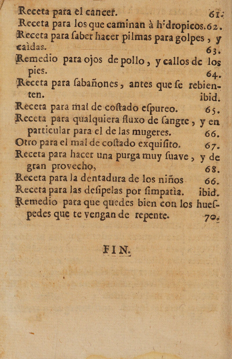 Recetapataelcaneet. Receta para los que caminan 4 h'dropicos.62. Receta para laber hacer pilmas para golpes , y «uds. 00 o 00 AN ¡Remedio para ojos de pollo, y callos de los pies. O 64. Receta para labañones, antes quefe rebien- ten. o a o, Receta para mal de coftado elpureo. be Receta para qualquiera fluxo de langre, yen particular para el de las mugeres, 66. Otro para el mal de coltado exquiíito. 67 > Receta para hacer una purga muy fuaye , y de gran provecho, il Recera para la dentadura de los niños. 66, Receta para las defipelas por fimpatia. ibid. Remedio pata que quedes bien con los huel- pedes que te vengan de repente. 70%
