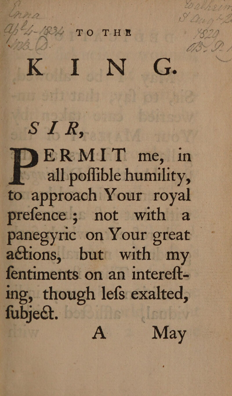 A ry, Y 7 4 f SS &lt;e #4 2S } , Ch L-/R34 - T.0O- THE t fpf , ee we SIR, ERMIT me, in all poffible humility, to approach Your royal prefence 5. not with a actions, but with my fentiments on an intereft- ing, though lefs exalted, fubject. : A May