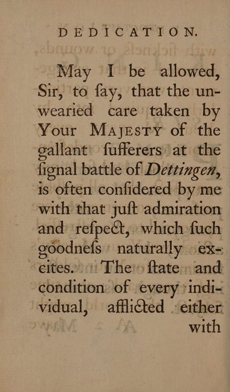 May I be allowed, Sir, to fay, that the un- wearied care’ taken by | Your Mayjestry of the sallant’ fufferers at the ficnal battle of Dettingen, is often confidered by me with that juft admiration and’ refpect, which fuch ~goodnefs naturally » ex- ~eites. : The's ftate» and condition: of every *indi- vidual, afflicted . either Af A with