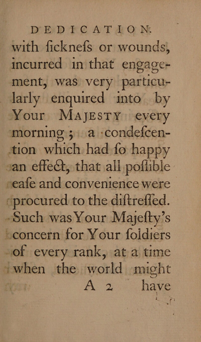 with ficknefs or wounds, incurred in that engage ment, was very particu- larly enquired into by Your Majesty every morning; a -condefcen- tion which had fo happy van effect, that all poflible seafe and convenience were | “procured to the diftreffed. Such was Your Majefty’s “concern for Your foidiers “of every rank, at a time vwhen the world might A a Rave rh f