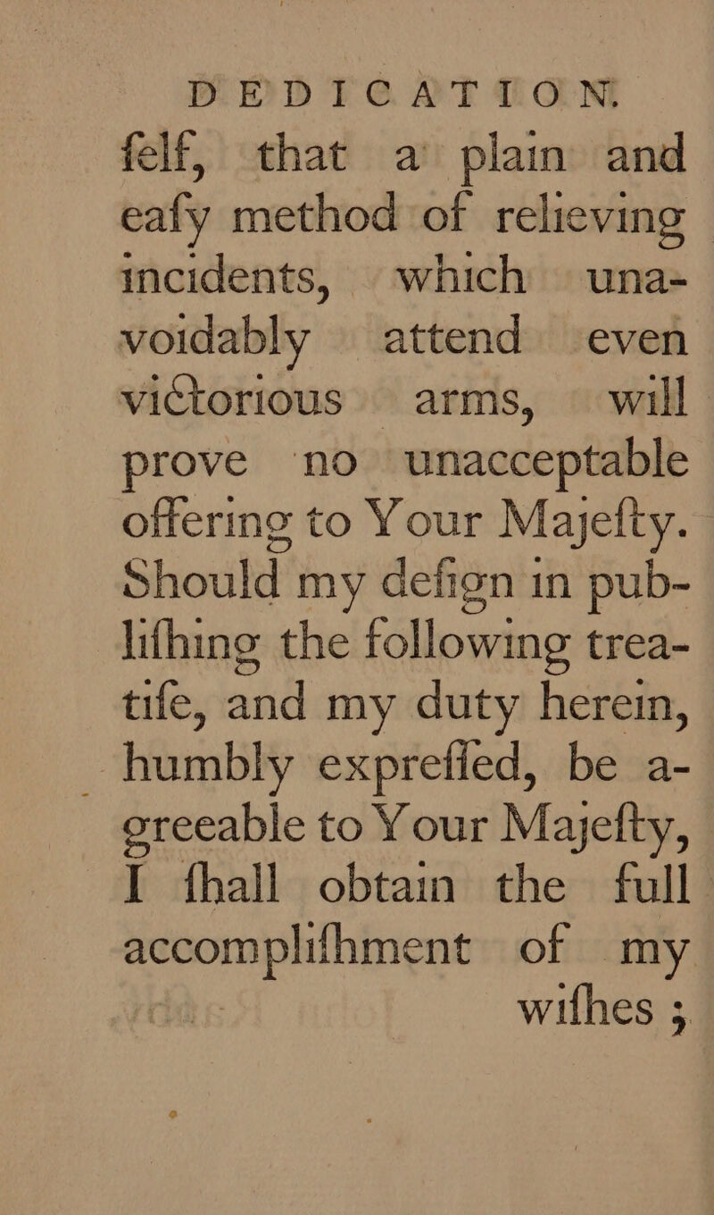 BOdDT CAT TAN felf, that a’ plain and eafy method of relieving — incidents, which una- voidably attend even victorious.» arms, © will. prove no unacceptable offering to Your Mayefty. Should my defign in pub- lifhing the following trea- tife, and my duty herein, _ humbly exprefied, be a- oreeable to Your Majefty, I fhall obtain the full accomplifhment of my cits withes ;
