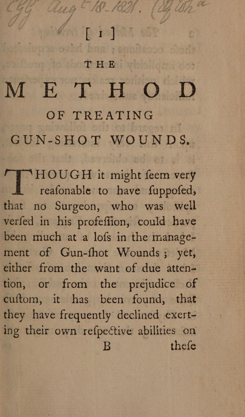 ‘io, THE METHOD OF TREATING — GUN-SHOT WOUNDS. “HOUGH it might feem very _reafonable to have fuppofed, that no Surgeon, who was well verfed in his profeffion, could have been much at a lofs in the manage- ment of Gun-fhot Wounds; yet, either from the want of due atten- tion, or from the prejudice of cuftom, it has been found, that they have frequently declined exert- ing their own refpective abilities on B thefe