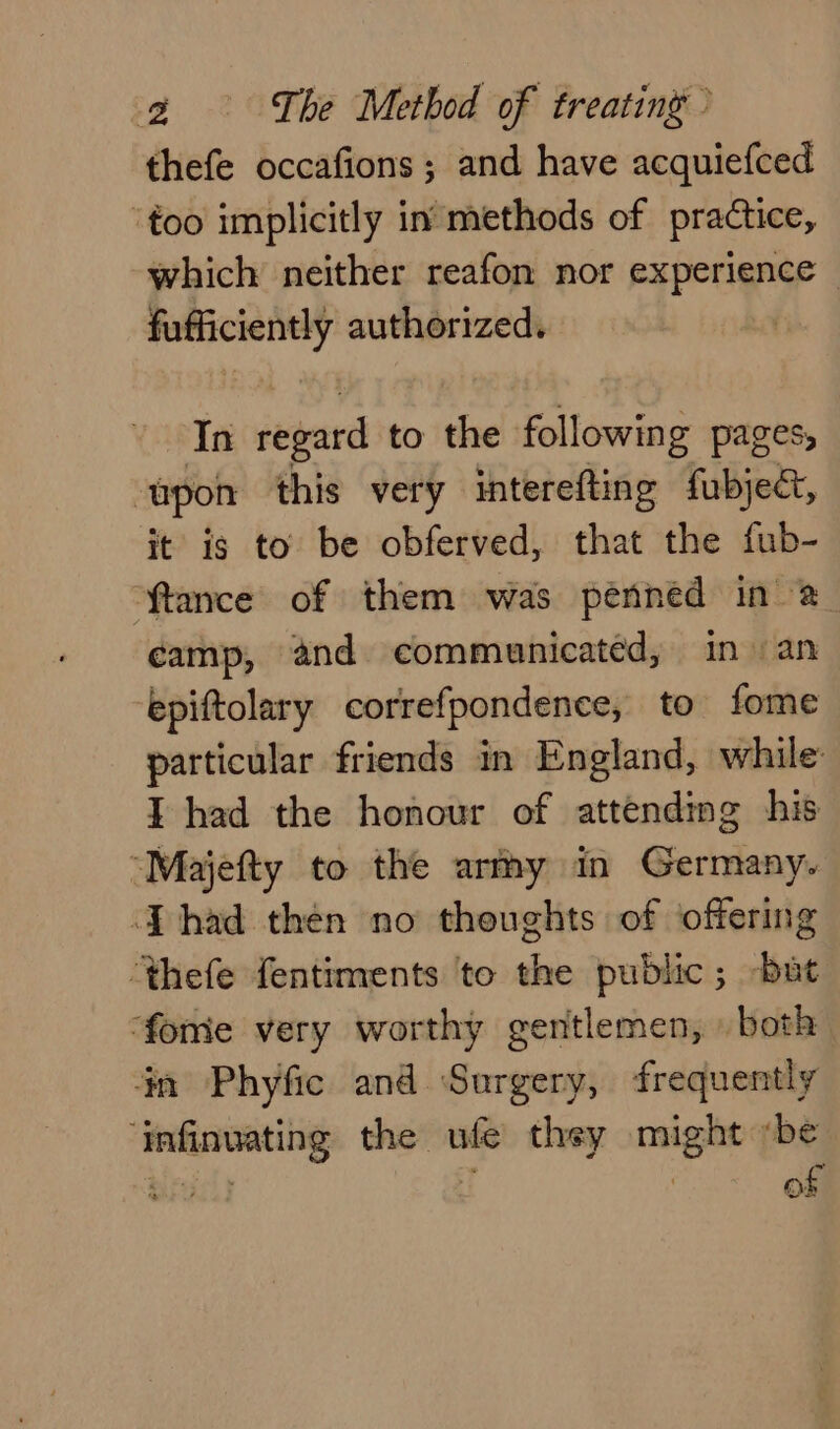 thefe occafions ; and have acquiefced too implicitly in methods of practice, which neither reafon nor experience — fufficiently authorized. In regard to the following pages, ‘upon this very interefting fubject, it ig to be obferved, that the fub- ftance of them was penned in &amp; camp, and communicated, in an ‘epiftolary correfpondence, to fome particular friends in England, while I had the honour of attending his “Majefty to the army in Germany. [had then no thoughts of offering ‘thefe fentiments to the public; but ‘fome very worthy gentlemen, » both én Phyfic and ‘Surgery, frequently ‘infinuating the ufe thsy might ‘be