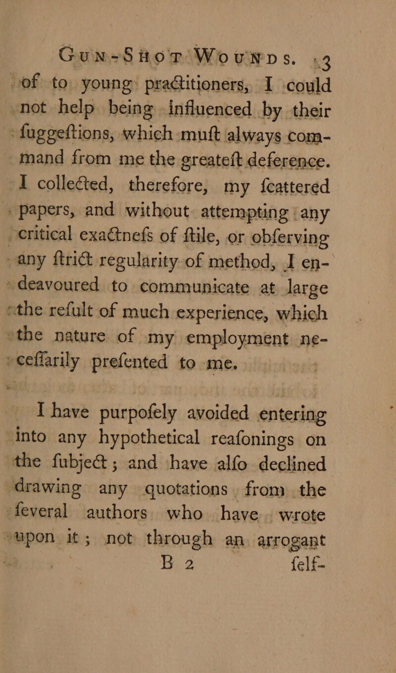 of to. young: praditioners, I could not help being influenced by their fuggeftions, which -muf always com- mand from me the greateft deference. I colleéted, therefore, my {eattered + papers, and without. attempting | any critical exaétnefs of ftile, or obferving any ftrict regularity of method, I en- deavoured to communicate at large ethe refult of much experience, which the nature of my employment ne- veel larily prefented to me. I have purpofely avoided Giitesine into any hypothetical reafonings on the fubje@; and shave alfo declined drawing any quotations . from the feveral authors who have. wrote upon it; not through an. arrogant / Th 2 felf-