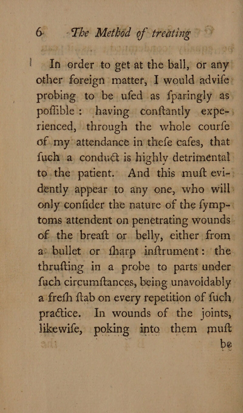 | In order to get at the ball, or any other foreign matter, I would advife: . probing to be ufed as fparingly as. poffible: having conftantly expe-) rienced, through the whole courfe of. my attendance in thefe cafes, that fuch a conduct is highly detrimental to.the patient. And this muift evi-: dently appear to any one, who will: only confider the nature of the fymp-. toms attendent on penetrating wounds | of the ‘breaft or belly, either from a&gt; bullet or fharp inftrument: the. thrufting in a probe to parts under fuch circumftances, being unavoidably a'freth {tab on every repetition of fuch, practice. In wounds of the joints, likewife, poking into them muft afl! ae be