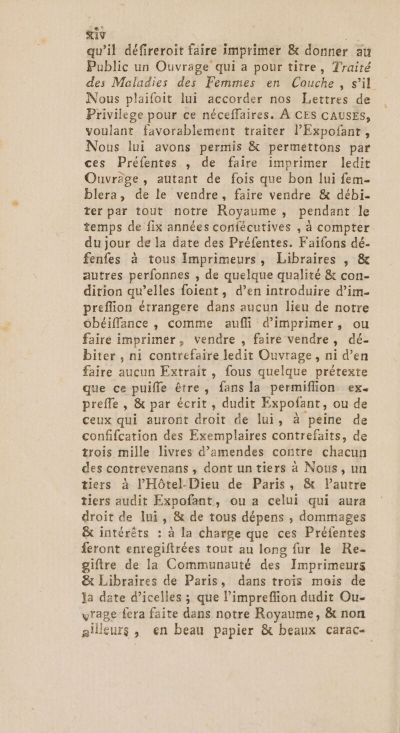 qu’il défireroit faire imprimer &amp; donner au Public un Ouvrage qui a pour titre, Traité des Maladies des Femmes en Couche, s’il Nous plaifoit lui accorder nos Lettres de Privilege pour ce néceffaires. À CES CAUSES, voulant favorablement traiter lExpofant, Nous lui avons permis &amp; permettons par ces Préfentes , de faire imprimer ledit Ouvräge, autant de fois que bon lui fem- blera, de le vendre, faire vendre &amp; débi- ter par tout notre Royaume , pendant le temps de fix années confécutives , à compter du jour de la date des Préfentes. Faifons dé- fenfes à tous Imprimeurs, Libraires , &amp; autres perfonnes , de quelque qualité &amp; con- dition qu’elles foient , d’en introduire d’im- preflion étrangere dans aucun lieu de notre obéiffance , comme aufli d'imprimer, ou faire imprimer, vendre , faire vendre, dé- biter , ni contrefaire ledit Ouvrage, ni d’en faire aucun Extrait , fous quelque prétexte que ce puifle être, fans la permiflion ex. prefle , &amp; par écrit, dudit Expofant, ou de ceux qui auront droit de lui, à peine de confifcation des Exemplaires contrefaits, de trois mille livres d’amendes contre chacun des contrevenans , dont un tiers à Nous, un tiers à l’'Hôtel-Dieu de Paris, &amp; l’autre tiers audit Expofant, ou a celui qui aura droit de lui, &amp; de tous dépens , dommages &amp; intérêts : à la charge que ces Préfentes feront enregiftrées tout au long fur le Re- giftre de la Communauté des Imprimeurs &amp; Libraires de Paris, dans trois mois de la date d’icelles ; que limpreffion dudit Ou- v'age fera faite dans notre Royaume, &amp; non ailleurs, en beau papier &amp; beaux carac-