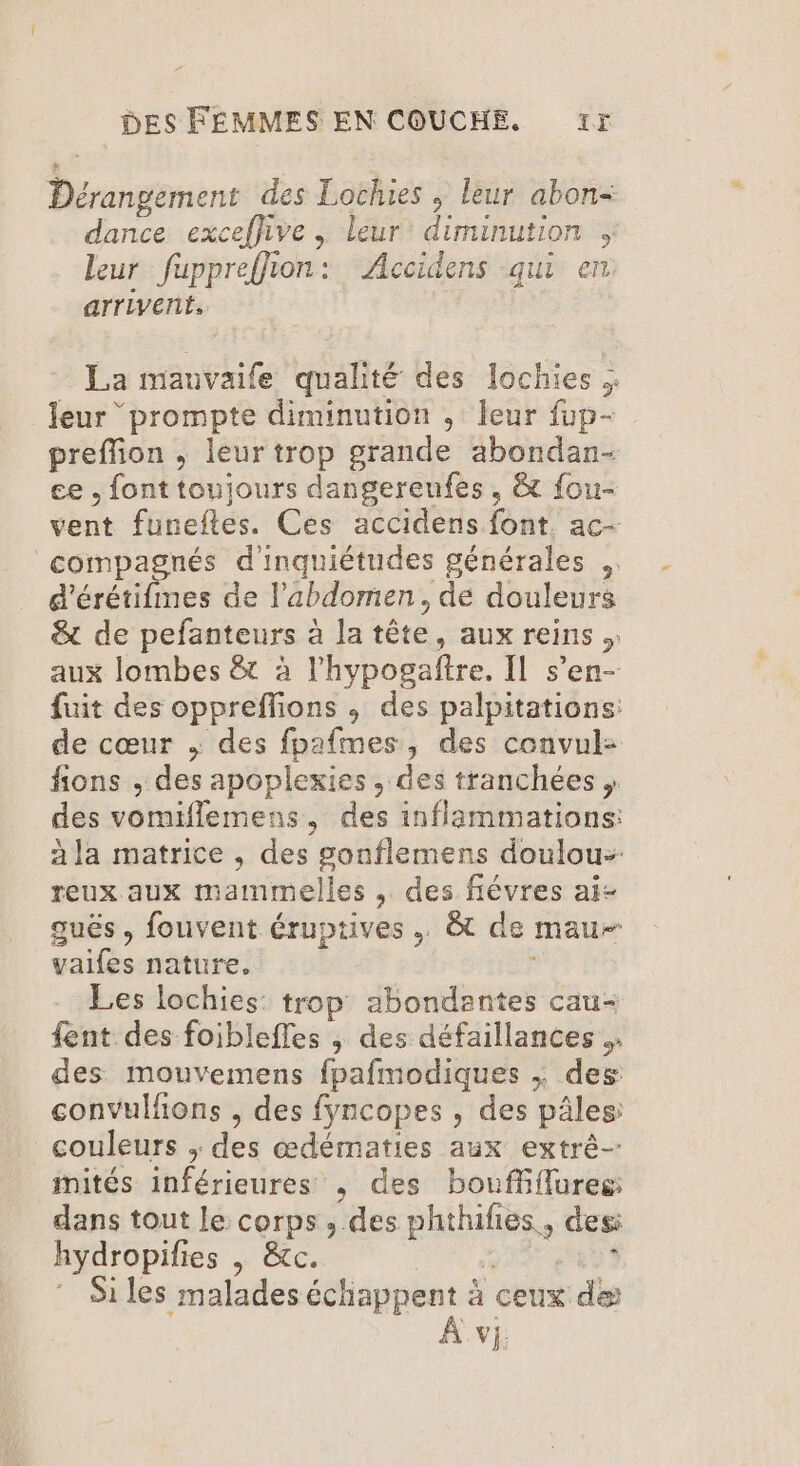 Dérangement des Lochies ; leur abon- dance exceflive , leur diminution leur fuppreflion: Accidens qui en arrivent, La mauvaife qualité des lochies leur ‘prompte diminution , leur fup- preflion , leur trop grande abondan- ce .fonttoujours dangereufes , &amp; fou- vent funeftes. Ces accidens font. ac- compagnés d'inquiétudes générales .. d'érétifines de l'abdomen. de douleurs &amp; de pefanteurs à la tête, aux reins . aux lombes &amp;t à lhypogaftre. Il s’en- fuit des opprefions , des palpitations: de cœur , des fpafmes, des convul- fions , des apoplexies , des tranchées , des vomiflemens, des inflammations: à la matrice , des gonflemens doulou- reux aux mammelles , des fiévres ai- guës , fouvent éruptives , &amp;t de mau vaifes nature. Les lochies: trop abondantes cau- fent des foiblefles ; des défaillances . des mouvemens fpafmodiques ; des convulfions , des fyncopes , des pâles: couleurs ; des œdématies aux extrê- mités inférieures , des bouffflures: dans tout le corps, des phthifies, des hydropifies | &amp;tc. VF, 8 RUE Si les malades échappent à ceux de À vi,