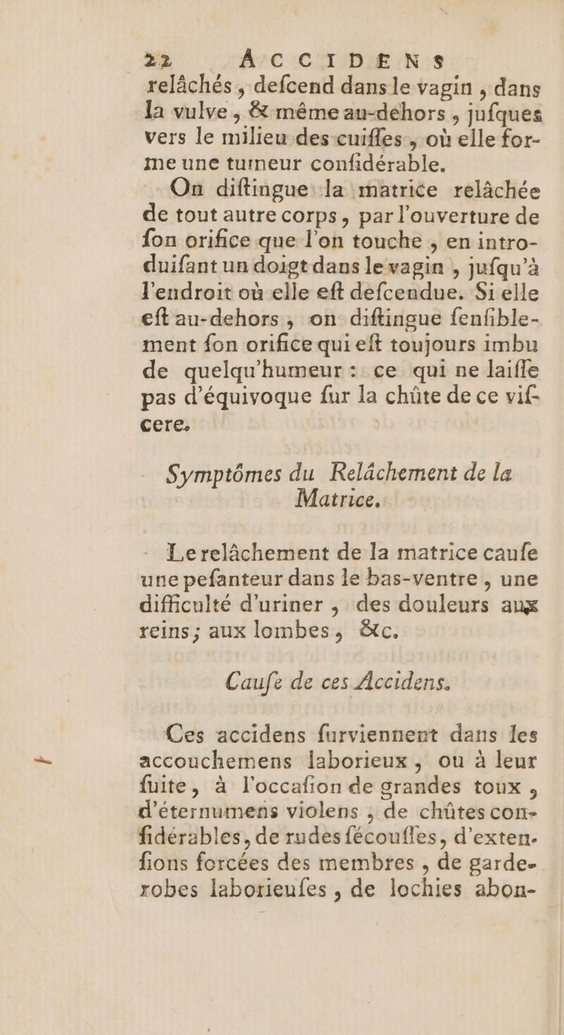 relâchés , defcend dans le vagin , dans la vulve , &amp; même au-déhors , jufques vers le milieu des-cuifles , où elle for- me une tumeur confidérable. On diftingue la matrice relâchée de tout autre corps, par l'ouverture de {on orifice que l’on touche , en intro- duifant un doigt dans le vagin , jufqu’à l'endroit où elle eft defcendue. Si elle eft au-dehors, on diftingue fenfible- ment fon orifice qui eft toujours imbu de quelqu'humeur: ce qui ne laifle pas d'équivoque fur la chûte de ce vif cere, Symptômes du Relächement de la Matrice, Le relâchement de la matrice caufe une pefanteur dans le bas-ventre , une difficulté d’uriner , des douleurs aux reins ; aux lombes, À&amp;c. Caufe de ces Accidens. Ces accidens furviennent dans les accouchemens laborieux, ou à leur fuite, à l'occafion de grandes toux, d’éternumens violens ; de chûtes con- fidérables, de rudes fécoufles, d’exten. fions forcées des membres , de garde. robes laborieufes , de lochies abon-