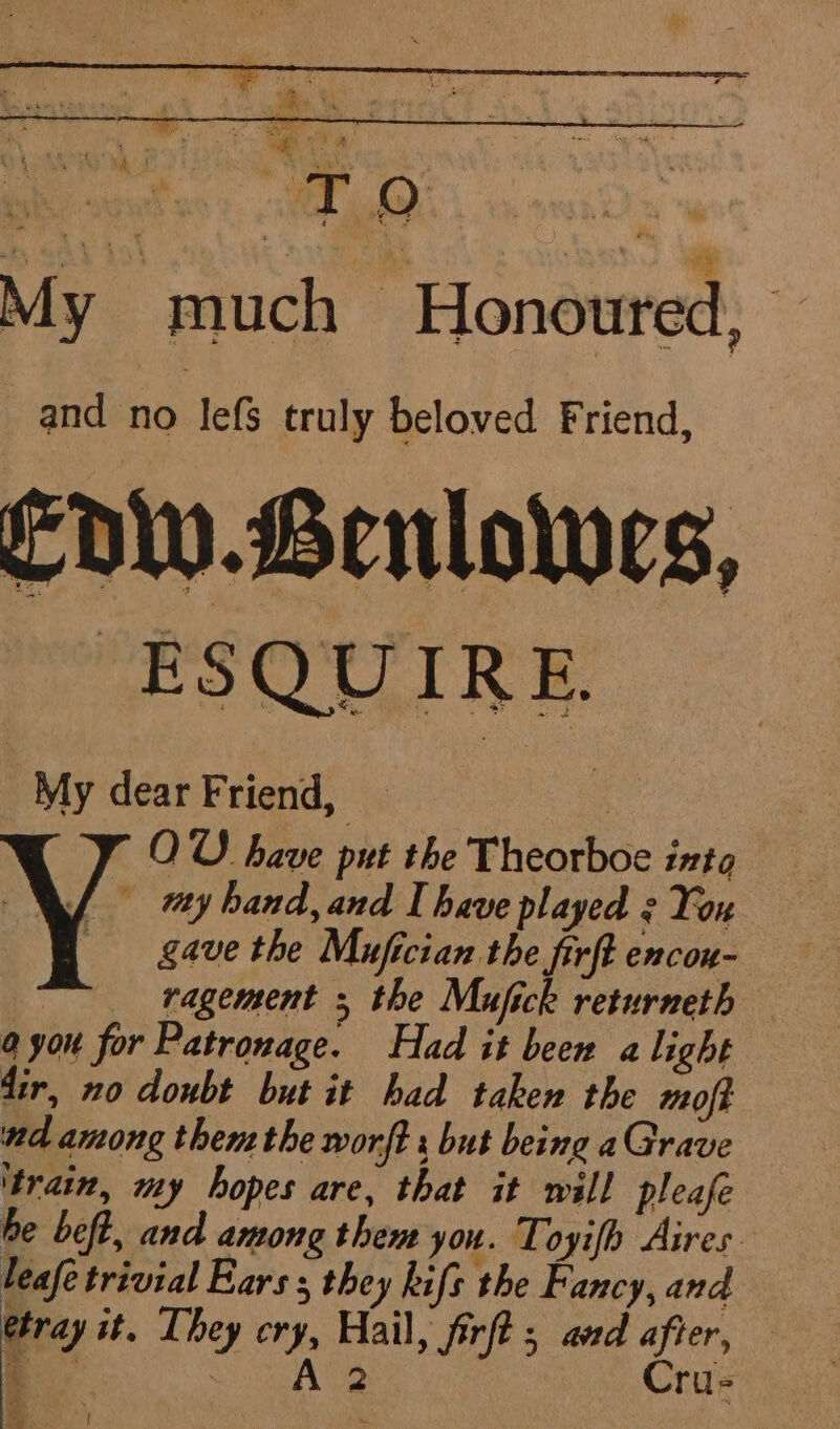 pei ceat ss: EO My much Honoured, and no lefs truly beloved Friend, Edw.Lenlowes, My dear Friend, OW have put the Theorboe ints A oy hand, and Ihave played : Yon gave the Mufician the firft encou- ragement ; the Mufick returneth a you for Patronage. Had it been a light dir, no doubt but it had taken the moft nd among then the worft : but being aGrave ‘train, my hopes are, that it will pleafe he beft, and among them you. Toyifh Aires leafe trivial Ears; they hifs the Fancy, and eray it. They cry, Hail, firft ; aed after, oe dana — Crus i