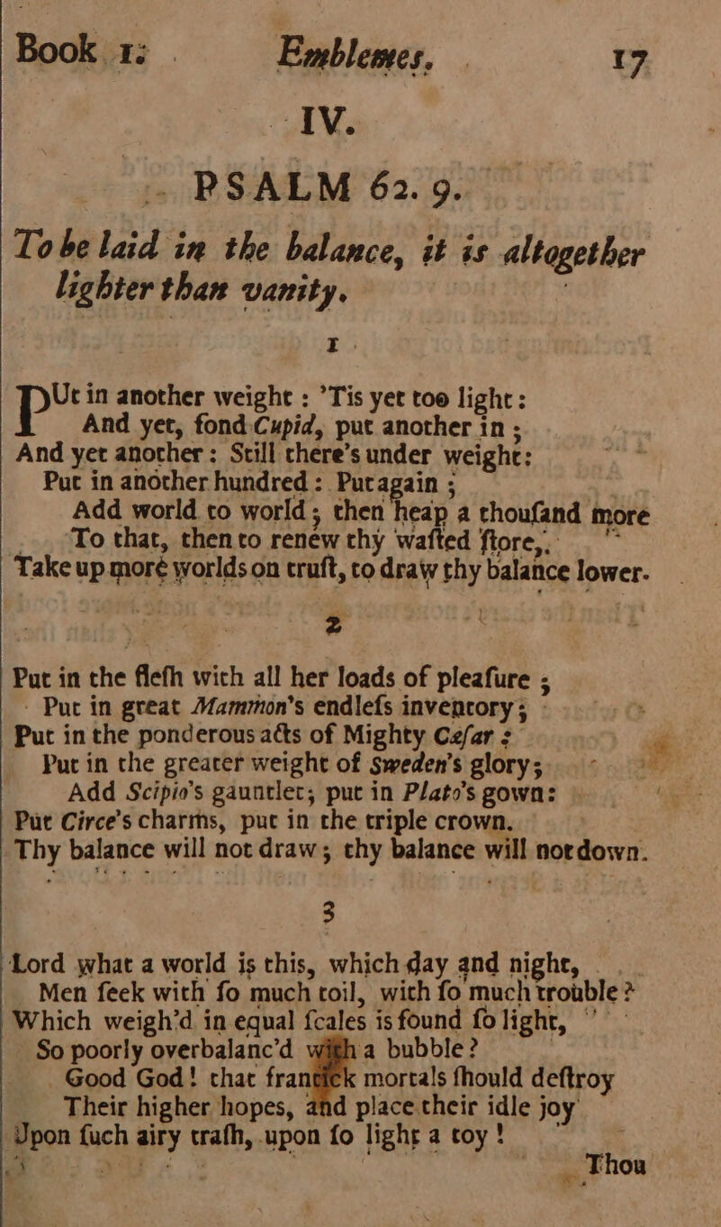 IV. ~ PSALM 62.9. Tobe laid in the balance, it is altogether lighter than vanity. ; 3 p in another weight : ’Tis yet too light: And yet, fond Cupid, put another in ; And yet another : Still chere’s under weight: Puc in another hundred: Putagain ; . Add world to world; then heap a thoufand more _ . ‘To that, thento renew thy wafted ftore, Take up moré worlds on truft, to draw thy balance lower. Put in the flefh wich all her loads of pleafure ; - Put in great Mammon’s endlefs inventory; - Put in the ponderous acts of Mighty Cefar : , Put in the greater weight of Sweden's glory; ern Put Circe’s charms, put in the triple crown, | Thy balance will not draw; thy balance will nordown. 3 Lord what a world is this, which day and night, Men feek with fo much toil, with fo much trouble ? Which weigh’d in equal fcales is found folight, ” — So poorly overbalanc’d a bubble? | Good God! chat frantick mortals fhould deftroy Their higher hopes, and place their idle joy’ Upon fuch airy trafh, upon fo lightatoy! ~~ PS. ae aoe _ Thou