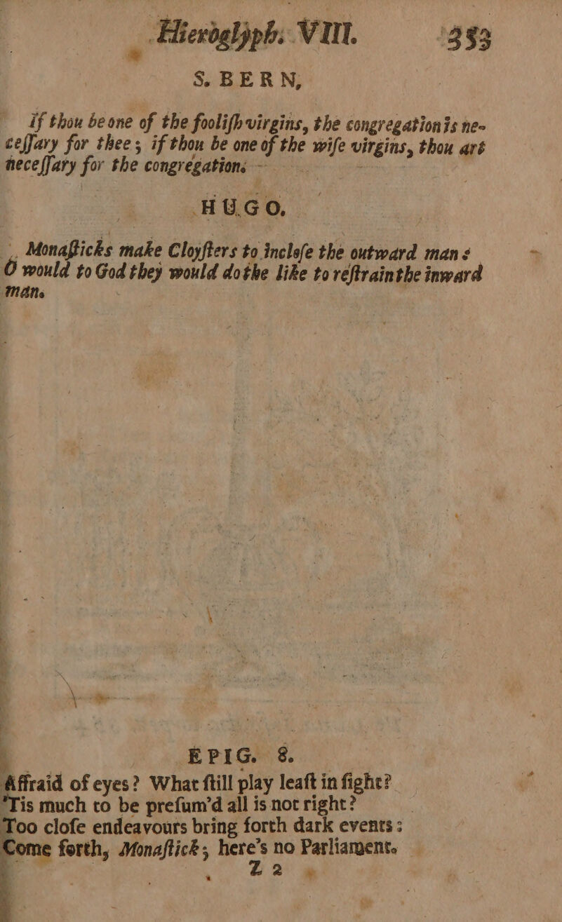 Hieroglyph: VU. 333 * : S&amp;S BERN, if thou be one of the foolifh virgins, the congregationis ne- cefJary for thee; if thou be one of the wife virgins, thou aré neceffary for the congregation, -~ = HUGO, ¥ Monaficks make Cloyfters to. inclefe the outward mans O would to God they would dothe like to réRtrainthe inward MANs i ll ae EPIG. &amp; Affraid of eyes? What ftill play leaft in fight? Tis much to be prefum/d all is not right? : Too clofe endeavours bring forth dark events ; ome forth, Monaftick ; ey no Parliament.