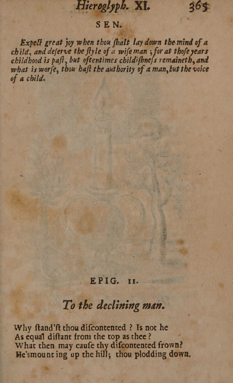 - atsenagigpe.. XY. 365: TS Nag ! Expegt great joy when thou fhalt lay down the mind of a child, and deferve the ftyle of a wife man ; for at thofe years childhood is paft, but oftentimes childifbne{s remaineth, and what is worfe, thou haft the authority of a man, but the voice of a childs | EPIG. 11. To the declining man. Why ftand’ft thou difcontented ? Is not he As equal diftanc from the top as thee ? a What then. may caufe thy difcontented frown? He’smount ing up the hill; chou plodding dowa. &amp;